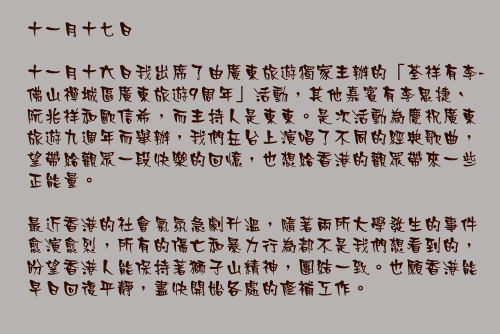 十一月十七日

十一月十六日我出席了由廣東旅遊獨家主辦的「荃祥有李-佛山禪城區廣東旅遊9周年」活動，其他嘉賓有李思捷、 阮兆祥和歐信希，而主持人是東東。是次活動為慶祝廣東旅遊九週年而舉辦，我們在台上演唱了不同的經典歌曲，望帶給觀眾一段快樂的回憶，也想給香港的觀眾帶來一些正能量。

最近香港的社會氣氛急劇升溫，隨著兩所大學發生的事件愈演愈烈，所有的傷亡和暴力行為都不是我們想看到的，盼望香港人能保持著獅子山精神，團結一致。也願香港能早日回復平靜，盡快開始各處的修補工作。