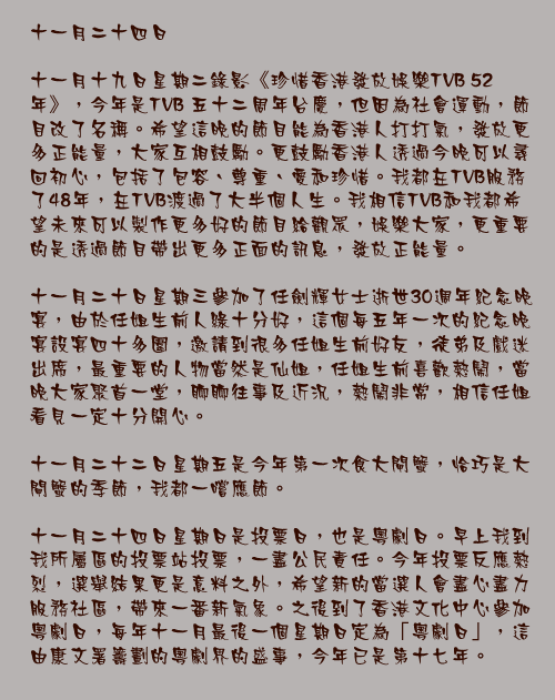 十一月二十四日

十一月十九日星期二錄影《珍惜香港發放娛樂TVB 52 年》，今年是TVB 五十二周年台慶，但因為社會運動，節目改了名稱。希望這晚的節目能為香港人打打氣，發放更多正能量，大家互相鼓勵。更鼓勵香港人透過今晚可以尋回初心，包括了包容、尊重、愛和珍惜。我都在TVB服務了48年，在TVB渡過了大半個人生。我相信TVB和我都希望未來可以製作更多好的節目給觀眾，娛樂大家，更重要的是透過節目帶出更多正面的訊息，發放正能量。

十一月二十日星期三參加了任劍輝女士逝世30週年紀念晚宴，由於任姐生前人綠十分好，這個每五年一次的紀念晚宴設宴四十多圍，邀請到很多任姐生前好友，徒弟及戲迷出席，最重要的人物當然是仙姐，任姐生前喜歡熱鬧，當晚大家聚首一堂，聊聊往事及近況，熱鬧非常，相信任姐看見一定十分開心。

十一月二十二日星期五是今年第一次食大閘蟹，恰巧是大閘蟹的季節，我都一嚐應節。

十一月二十四日星期日是投票日，也是粵劇日。早上我到我所屬區的投票站投票，一盡公民責任。今年投票反應熱烈，選舉結果更是意料之外，希望新的當選人會盡心盡力服務社區，帶來一番新氣象。之後到了香港文化中心參加粵劇日，每年十一月最後一個星期日定為「粵劇日」，這由康文署籌劃的粵劇界的盛事，今年已是第十七年。