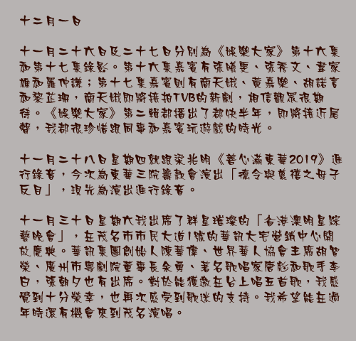 十二月一日

十一月二十六日及二十七日分別為《娛樂大家》第十六集和第十七集錄影。第十六集嘉賓有張曦雯、張秀文、韋家雄和羅仲謙；第十七集嘉賓則有商天娥、黃嘉樂、胡諾言和黎芷珊，商天娥即將接拍TVB的新劇，相信觀眾很期待。《娛樂大家》第二輯都播出了都快半年，即將接近尾聲，我都很珍惜跟同事和嘉賓玩遊戲的時光。

十一月二十八日星期四就跟梁兆明《善心滿東華2019》進行錄音，今次為東華三院籌款會演出「德令與慈禧之母子反目」，現先為演出進行錄音。 

十一月三十日星期六我出席了群星璀璨的「省港澳明星綜藝晚會」，在茂名市市民大道1號的華訊大宅營銷中心開放慶典。華訊集團創始人陳華偉、世界華人協會主席胡智榮、廣州市粵劇院董事長余勇、著名歌唱家唐彪和歌手李白，張朝夕也有出席。對於能獲邀在台上唱五首歌，我感覺到十分榮幸，也再次感受到歌迷的支持。我希望能在過年時還有機會來到茂名演唱。