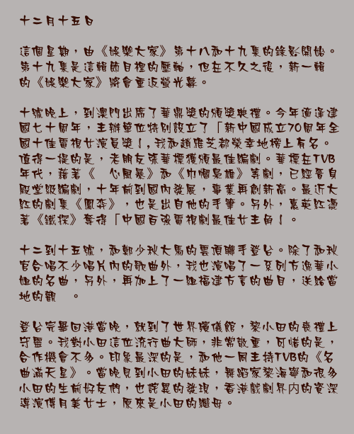 十二月十五日

這個星期，由《娛樂大家》第十八和十九集的錄影開始。第十九集是這輯節目裡的壓軸，但在不久之後，新一輯的《娛樂大家》將會重返螢光幕。

十號晚上，到澳門出席了華鼎獎的頒獎典禮。今年適逢建國七十周年，主辦單位特別設立了「新中國成立70周年全國十佳電視女演員獎亅, 我和趙雅芝都榮幸地榜上有名。值得一提的是，老朋友張華標獲頒最佳編劇。華標在TVB年代，藉著《溏心風暴》和《巾幗梟雄》等劇，已經晉身殿堂級編劇，十年前到國內發展，事業再創新高。最近大紅的劇集《鳳弈》，也是出自他的手筆。另外，惠英紅憑著《鐵探》奪得「中國百強電視劇最佳女主角亅。

十二到十五號，和鄭少秋大馬的雲頂聯手登台。除了和秋官合唱不少唱片內的歌曲外，我也演唱了一系列方逸華小姐的名曲，另外，再加上了一組福建方言的曲目，送給當地的觀衆。

登台完畢回港當晚，就到了世界殯儀館，黎小田的喪禮上守靈。我對小田這位流行曲大師，非常敬重，可惜的是，合作機會不多。印象最深的是，和他一同主持TVB的《名曲滿天星》。當晚見到小田的妹妹，舞蹈家黎海寧和很多小田的生前好友們，也詫異的發現，香港戲劇界内的資深導演傅月美女士，原來是小田的繼母。
