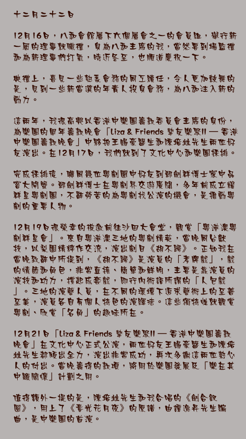 十二月二十二日

12月16日，八和會館屬下六個屬會之一的會員組，舉行新一屆的理事就職禮，身為八和主席的我，當然要到場監禮和為新理事們打氣，時近冬至，也順道慶祝一下。

典禮上，喜見一些熟悉會務的同工續任，令人更加鼓舞的是，見到一些新當選的年青人投身會務，為八和注入新的動力。

這兩年，我很高興以香港中樂團籌款委員會主席的身份，為樂團的周年籌款晚會「Liza & Friends 摯友樂聚II – 香港中樂團籌款晚會」中夥拍王賜豪醫生和陳培甡先生兩位好友演出。在12月17日，我們就到了文化中心和樂團採排。

完成採排後，聯同幾位粵劇圈中好友到鄧劍群博士家中品嘗大閘蟹。鄧劍群博士在粵劇界交遊廣闊，多年前成立耀群星粵劇團，不辭勞苦的為粵劇找公演的機會，是推動粵劇的重要人物。

12月19日很榮幸的被邀前往沙田大會堂，觀賞「粵港澳粵劇群星會」。來自粵港澳三地的粵劇精英，當晚同台獻技，以梨園精粹作交流，演出劇目《胡不歸》。正如我在當晚致辭中所提到，《胡不歸》是演員的「考牌戲」，戲的情節和角色，非常直接、簡單和鮮明，主要是靠演員的演技和功力，撐起成套戲，即行內術語所謂的「人包戲」。三地的演藝人員，在不同的環境下追求藝術上的至善至美，演員各自有個人特色的演繹法。這些獨特性就觀賞粵劇、欣賞「名角」的趣味所在。

12月21日「Liza & Friends 摯友樂聚II – 香港中樂團籌款晚會」在文化中心正式公演，兩位好友王賜豪醫生和陳培甡先生都傾出全力，演出非常成功，再次多謝這兩位熱心人的付出。當晚籌得的款項，將用於樂團發展及「樂在其中顯關懷」計劃之用。

值得額外一提的是，陳培甡先生和我合唱的《劍合釵圓》，用上了《春光花月夜》的原譜，由譚逸昇先生編曲，是中樂團的首演。
