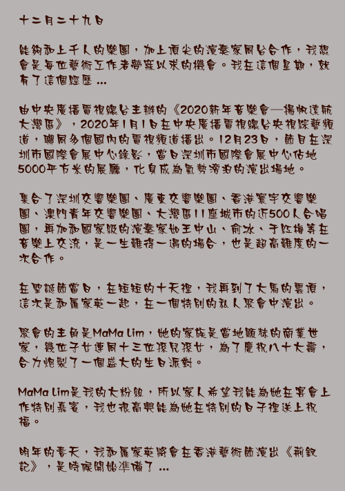 十二月二十九日

能夠和上千人的樂團，加上頂尖的演奏家同台合作，我想會是每位藝術工作者夢寐以求的機會。我在這個星期，就有了這個經歷 ...

由中央廣播電視總台主辦的《2020新年音樂會—揚帆遠航大灣區》，2020年1月1日在中央廣播電視總台央視綜藝頻道，聯同多個國內的電視頻道播出。12月23日，節目在深圳市國際會展中心錄影，當日深圳市國際會展中心佔地5000平方米的展廳，化身成為氣勢滂泊的演出場地。

集合了深圳交響樂團、廣東交響樂團、香港寰宇交響樂團、澳門青年交響樂團、大灣區11座城市的近500人合唱團，再加和國家級的演奏家如王中山、俞冰、于紅梅等在音樂上交流，是一生難得一遇的場合，也是超高難度的一次合作。

在聖誕節當日，在短短的十天𥚃，我再到了大馬的雲頂，這次是和羅家英一起，在一個特別的私人聚會中演出。

聚會的主角是MaMa Lim，她的家族是當地顯赫的商業世家，幾位子女連同十三位孫兒孫女，為了慶祝八十大壽，合力炮製了一個盛大的生日派對。

MaMa Lim是我的大粉絲，所以家人希望我能為她在宴會上作特別嘉賓，我也很高興能為她在特別的日子𥚃送上祝福。

明年的春天，我和羅家英將會在香港藝術節演出《荊釵記》，是時候開始凖備了 ...