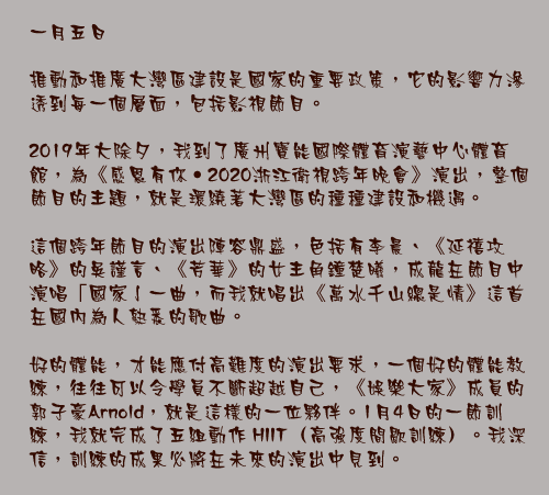 一月五日

推動和推廣大灣區建設是國家的重要政策，它的影響力滲透到每一個層面，包括影視節目。

2019年大除夕，我到了廣州寶能國際體育演藝中心體育館，為《感恩有你‧2020浙江衛視跨年晚會》演出，整個節目的主題，就是環繞著大灣區的種種建設和機遇。

這個跨年節目的演出陣容鼎盛，色括有李晨、《延禧攻略》的吳謹言、《芳華》的女主角鐘楚曦，成龍在節目中演唱「國家亅一曲，而我就唱出《萬水千山總是情》這首在國內為人熟悉的歌曲。

好的體能，才能應付高難度的演出要求，一個好的體能教練，往往可以令學員不斷超越自己，《娛樂大家》成員的郭子豪Arnold，就是這樣的一位夥伴。1月4日的一節訓練，我就完成了五組動作 HIIT（高強度間歇訓練）。我深信，訓練的成果必將在未來的演出中見到。