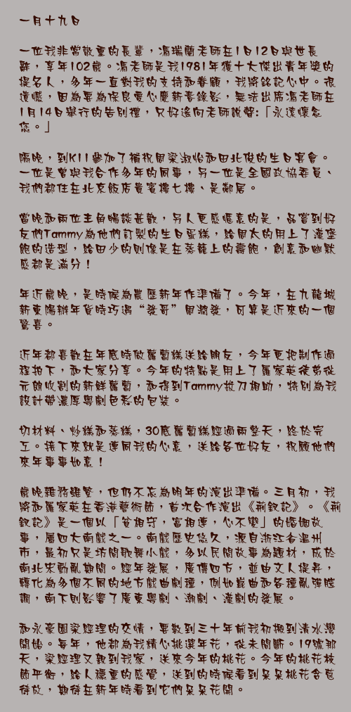 一月十九日

一位我非常敬重的長輩，馮瑞蘭老師在1日12日與世長辭，享年102歲。馮老師是我1981年獲十大傑出青年獎的提名人，多年一直對我的支持和眷顧，我將銘記心中。很遺憾，因為要為保良愛心慶新春錄影，無法出席馮老師在1月14日舉行的告別禮，只好遙向老師說聲:「永遠懷念您。」

隔晚，到K11參加了補祝周梁淑怡和田北俊的生日宴會。一位是曾與我合作多年的同事，另一位是全國政協委員、我們都住在北京飯店貴賓樓七樓、是鄰居。

當晚和兩位主角暢談甚歡，另人更感愜意的是，品嘗到好友們Tammy為他們訂製的生日蛋糕，給周太的用上了漢堡飽的造型，給田少的則像是在蒸籠上的壽飽，創意和幽默感都是滿分！

年近歲晚，是時候為農歷新年作準備了。今年，在九龍城新東陽辦年貨時巧遇“發哥”周潤發，可算是近來的一個驚喜。

近年都喜歡在年底時做蘿蔔糕送給朋友，今年更把制作過程拍下，和大家分享。今年的特點是用上了羅家英徒弟從元朗收割的新鮮蘿蔔，和得到Tammy拔刀相助，特別為我設計帶濃厚粵劇色彩的包裝。

切材料、炒糕和蒸糕，30底蘿蔔糕經過兩整天，終於完工。接下來就是連同我的心意，送給各位好友，祝願他們來年事事如意！

歲晚雜務雖繁，但仍不忘為明年的演出準備。三月初，我將和羅家英在香港藝術節，首次合作演出《荊釵記》。《荊釵記》是一個以「貧相守，富相連，心不變」的婚姻故事，屬四大南戲之一。南戲歷史悠久，源自浙江省溫州市，最初只是坊間歌舞小戲，多以民間故事為題材，成於南北宋動亂期間。經年發展，廣傳四方，並由文人提昇，轉化為多個不同的地方戲曲劇種，例如崑曲和各種亂彈腔調，南下則影響了廣東粵劇、潮劇、漢劇的發展。 

和永豪園梁經理的交情，要數到三十年前我初搬到清水灣開始。每年，他都為我精心挑選年花，從未間斷。19號那天，梁經理又親到我家，送來今年的桃花。今年的桃花枝節平衡，給人穩重的感覺，送到的時候看到朵朵桃花含苞待放，期待在新年時看到它們朵朵花開。