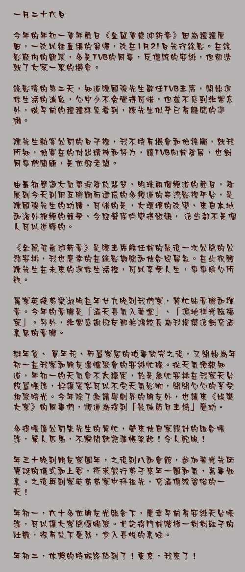 一月二十六日

今年的年初一賀年節目《金鼠賀歲迎新春》因為種種原因，一改以往直播的習慣，改在1月21日先行錄影。在錄影廠內的觀眾，多是TVB的同事，反傳統的安排，但卻造就了大家一聚的機會。

錄影後的第二天，知道陳國強先生辭任TVB主席，開始退休生活的消息，心中少不免覺得可惜，但並不感到非常意外，從早前的種種跡象看到，陳先生似乎已有離開的準備。

陳先生執掌公司的日子裡，我不時有機會和他接觸，就我所知，他實在的付出精神和努力，讓TVB向前發展，也對同事們關顧，是位好老闆。

由最初單憑大氣電波發放翡翠、明珠兩個頻道的節目，發展到今天利用互聯網而建成的多頻道的串流影視平台，是陳國強先生的功績，可惜的是，大環境的改變、來自本地和海外視頻的競爭、令經營條件變得艱難， 這些都不是個人可以逆轉的。

《金鼠賀歲迎新春》是陳主席離任前的最後一次公開的公務安排，我也慶幸的在錄影期間和他合照留念。在此祝願陳先生在未來的退休生活裡，可以享受人生，事事隨心所欲。

羅家英徒弟梁淑明在年廿九晚到我們家，幫忙貼春聯和揮春。今年的春聯是「滿天喜氣入華堂」、「遍地祥光臨福家」。另外，非常感謝好友鄧兆鴻校長為我提撰這對充滿意思的春聯。

辦年貨、 買年花、佈置家居的瑣事做完之後，又開始為年初一在我家和朋友邊爐聚會的安排忙碌。從天氣預報知道，年初一的天氣會不太穩定，於是急忙安排在我家天台設置帳篷，好讓賓客可以不受天氣影响，開開心心的享受相聚時光。今年除了邀請粵劇界的朋友外，也請來《娛樂大家》的同事們，順道為得到「最佳節目主持」慶功。

多得帳篷公司朱先生的幫忙，帶來他自家設計的組合帳篷，單人匹馬，不瞬間就把蓬帳架起！令人配服！

年三十晚到朋友家團年，之後到八和會館，参加華光先師寶誕的儀式和上香，祈求戲行弟子來年一團和氣，萬事如意。之後再到家英弟弟家中拜祖先，充滿傳統習俗的一天！

年初一，六十多位朋友光臨舍下，慶幸早前有安排天台帳篷，可以讓大家開懷暢聚。尤記得門前階梯一對對鞋子的壯觀，很有放下憂愁，步入喜悅的意味。

年初二，休假的時候終於到了！東京，我來了！