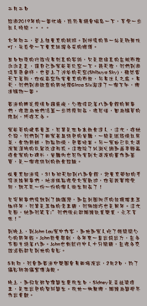 二月二日

經過2019年的一番忙碌，終於有機會喘息一下，享受一些私人時間。。。。

大年初二，登上往東京的航班。到埗後的第一站是歌舞伎町，先感受一下東京跳躍多采的脈搏。

五日四夜的行程沒有刻意的安排，只是想隨意的在城市裡逛逛走走，讓自己和家英哥放空一下。幾天裡，我們到過淺草寺參拜，也登上了涉谷的天空(Shibuya Sky)，雖然當天下著雨，但從高空欣賞東京的市貌，另有迷人之處。有天，我們到過銀座的新地標Ginza Six溜達了一個下午，順道購物一番。

香港的肺炎疫情日趨嚴峻，心裡惦記著八和會館的同事們，很想為他們添置一些防疫用品，很可惜，因為購買的限制，所得不多。

家英哥的徒弟貴玉，可算是位日本飲食達人，這次，得她介紹，我們到了兩家甚具特色的餐廳，一間是鐵板燒私房菜，食物新鮮，即點即燒，色香味美。另一家由已故大導演黑澤明的故居改建而成。這裡除了以涮火鍋和蕎麥麵贏得食家的口碑外，餐廳內也可欣賞到大導演的畫作和墨寶，是一個很特別的飲食經驗。

從東京回港後，31日那天回到八和會館，把東京帶回的手信送給同事們，地道糕點很受大家歡迎，但若說實際受用，就不及一份一份的個人衛生用品了！

見完同事們後就到了銅鑼灣，和在利園附近的絲襪檔主玉姐拜年，我算是玉姐的老主顧，我倆踫巧也是同年。這次見面，她和我笑言:"我們彼此都繼續敬業樂業，永不言休！"

到晚上，到John Lau家中作客，和他和家人吃了頓開開心心的新年飯。John熱愛粵劇，多年來一直出錢出力，在多方面支持著八和。John也對戲行中人十分關顧，在很多交誼活動都見到他的身影。

5月初，我會和香港中樂團會有兩場演出，2月2日，約了攝影師拍攝宣傳海報。

晚上，和好友鄧智偉醫生慶祝生日，Sidney是裘槎獎得主，是位出色的腎科醫生。祝他一帆風順，繼續為醫學界作出貢獻。