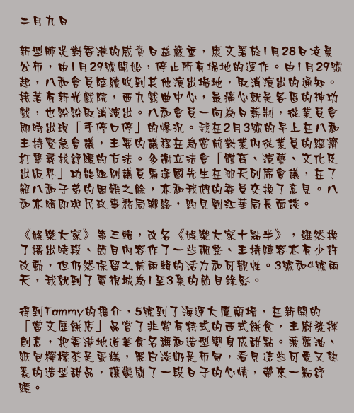 二月九日

新型肺炎對香港的威脅日益嚴重，康文署於1月28日凌晨公佈，由1月29號開始，停止所有場地的運作。由1月29號起，八和會員陸續收到其他演出場地，取消演出的通知。接著有新光戲院，西九戲曲中心，最痛心就是各區的神功戲，也紛紛取消演出。八和會員一向為日薪制，從業員會即時出現「手停口停」的慘況。我在2月3號的早上在八和主持緊急會議，主要的議程在為當前對業內從業員的經濟打擊尋找舒緩的方法。多謝立法會「體育、演藝、文化及出版界」功能組別議員馬逢國先生在那天列席會議，在了解八和子弟的困難之餘，亦和我們的委員交換了意見。八和亦隨即與民政事務局聯絡，約見劉江華局長面談。

《娛樂大家》第三輯，改名《娛樂大家十點半》，雖然換了播出時段、節目內容作了一些調整、主持陣容亦有少許改動，但仍然保留之前兩輯的活力和可觀性。3號和4號兩天，我就到了電視城為1至3集的節目錄影。

得到Tammy的推介，5號到了海運大廈商場，在新開的「當文歷餅店」品嘗了非常有特式的西式餅食，主廚發揮創意，把香港地道美食名稱和造型變身成甜點。菠蘿油、紙包檸檬茶是蛋糕，黑白淡奶是布甸，看見這些可愛又熟悉的造型甜品，讓鬱悶了一段日子的心情，帶來一點舒緩。