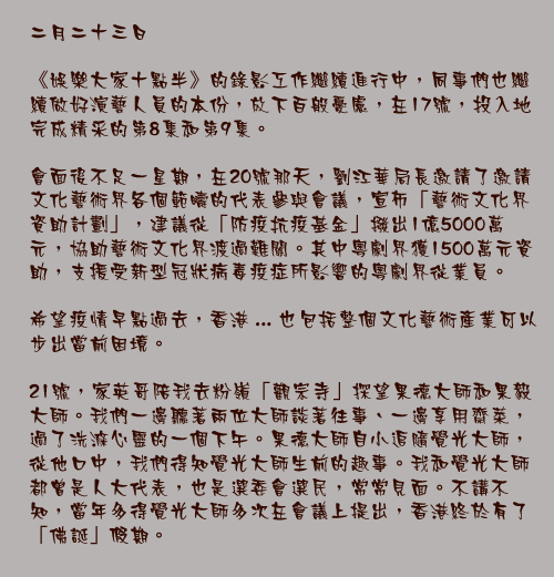 二月二十三日

《娛樂大家十點半》的錄影工作繼續進行中，同事們也繼續做好演藝人員的本份，放下百般憂慮，在17號，投入地完成精采的第8集和第9集。

會面後不足一星期，在20號那天，劉江華局長邀請了邀請文化藝術界各個範疇的代表參與會議，宣佈「藝術文化界資助計劃」，建議從「防疫抗疫基金」撥出1億5000萬元，協助藝術文化界渡過難關。其中粵劇界獲1500萬元資助，支援受新型冠狀病毒疫症所影響的粵劇界從業員。

希望疫情早點過去，香港 ... 也包括整個文化藝術產業可以步出當前困境。

21號，家英哥陪我去粉嶺「觀宗寺」探望果德大師和果毅大師。我們一邊聽著兩位大師談著往事、一邊享用齋菜，過了洗滌心靈的一個下午。果德大師自小追隨覺光大師，從他口中，我們得知覺光大師生前的趣事。我和覺光大師都曾是人大代表，也是選委會選民，常常見面。不講不知，當年多得覺光大師多次在會議上提出，香港終於有了「佛誕」假期。