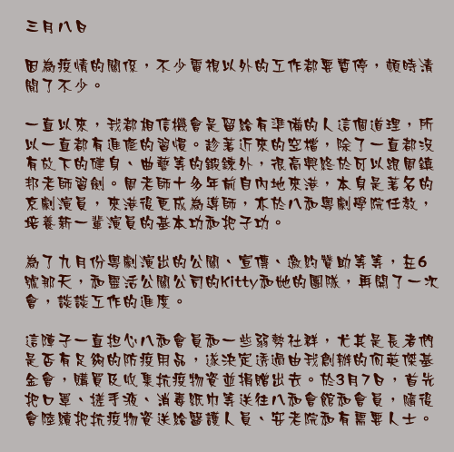 三月八日

因為疫情的關係，不少電視以外的工作都要暫停，頓時清閒了不少。

一直以來，我都相信機會是留給有準備的人這個道理，所以一直都有進修的習慣。趁著近來的空檔，除了一直都沒有放下的健身、曲藝等的鍛鍊外，很高興終於可以跟周鎮邦老師習劍。周老師十多年前自內地來港，本身是著名的京劇演員，來港後更成為導師，亦於八和粵劇學院任教，培養新一輩演員的基本功和把子功。

為了九月份粵劇演出的公關、宣傳、邀約贊助等等，在6號那天，和靈活公關公司的Kitty和她的團隊，再開了一次會，談談工作的進度。

這陣子一直担心八和會員和一些弱勢社群，尤其是長者們是否有足夠的防疫用品，遂決定透過由我創辦的何英傑基金會，購買及收集抗疫物資並捐贈出去。於3月7日，首先把口罩、搓手液、消毒紙巾等送往八和會館和會員，隨後會陸續把抗疫物資送給醫護人員、安老院和有需要人士。