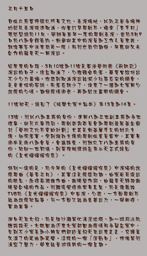 三月十五日

自從政府暫停開放所有文化、表演場地，以致三百多場神功戲及表演被迫取消，沉重打擊粵劇界。唯幸「泰亨村」依然堅持於11月，舉辦每五年一度的粵劇表演，並於3月9日於八和會館簽約。對參與其中的演員和工作人員來說，就像寒冬中送來熱炭一樣；而我也熱切期待，年底與久未合作的龍貫天一同演出。

照原來的日程，3月10號和11號是香港藝術節《荊釵記》演出的日子。現在取消了，心裡難免失落，畢竟曾經付出不少心力籌備。但想到取消演出能減少社區感染的機會，是負責任的安排，失落感就少了，換來了一種和大家同心抗疫的心情。期待疫情過去，再和戲迷盡興的機會。

11號那天，錄影了《娛樂大家十點半》第13集和14集。

13號，我以八和主席的身份，連同八和三位副主席和多位理事，與民政事務局、粵劇咨詢委員會和粵劇發展基金商討「藝術文化界資助計劃」尤其是對基層手足的財政支援，如何落實。受到撥款支援的粵劇從業員當中，其實有過半是非八和會員。會議結束，我就放下八和主席的身份，做回一位司儀，到電視城採排在第二天正式錄影的《星光熠熠耀保良》。

特別一提的是，於今年的《星光熠熠耀保良》中演唱的抗疫粵曲《暮春三月》，其實這是疫症初期，由家英哥提出的概念，邀得高潤雄作曲、謝曉瑩作詞，由龍貫天夥拍謝曉瑩合唱的作品。我聽後覺得非常有意思，於是推薦給TVB於《星光熠熠耀保良》中首演，心想，一方面粵劇界能為抗疫做點事，另一方面又能為慈善出力，一舉兩得，實為美事。

週日天氣大好，於是往沙灘幫忙清潔垃圾、和一班游泳教練談談天。大概因為近來大家都因為疫情而多留在家中，見到不少家長和小朋友們都趁著好天氣出來走走，充積著久違了的笑臉和笑聲。這樣的一個「運動日」，仿佛幫我清空了壓力，帶來能量迎接新的一個星期。