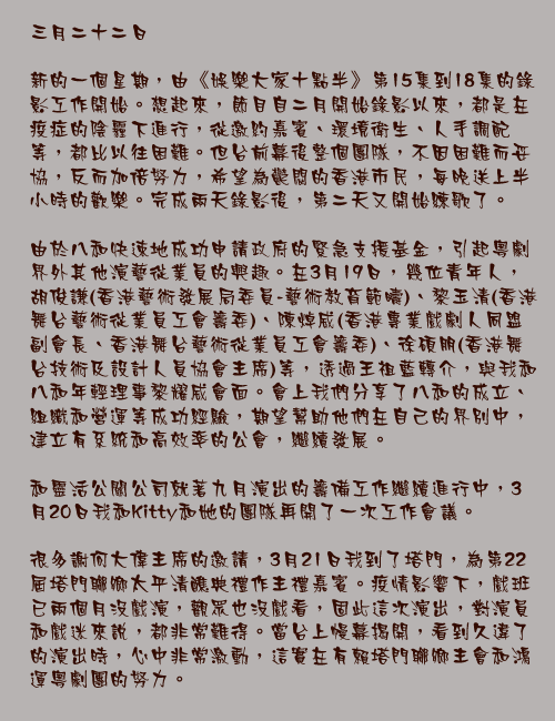 三月二十二日

新的一個星期，由《娛樂大家十點半》第15集到18集的錄影工作開始。想起來，節目自二月開始錄影以來，都是在疫症的陰霾下進行，從邀約嘉賓、環境衛生、人手調配等，都比以往困難。但台前幕後整個團隊，不因困難而妥協，反而加倍努力，希望為鬱悶的香港市民，每晚送上半小時的歡樂。完成兩天錄影後，第二天又開始練歌了。

由於八和快速地成功申請政府的緊急支援基金，引起粵劇界外其他演藝從業員的興趣。在3月19日，幾位青年人，胡俊謙(香港藝術發展局委員-藝術教育範疇)、黎玉清(香港舞台藝術從業員工會籌委)、陳焯威(香港專業戲劇人同盟副會長、香港舞台藝術從業員工會籌委)、徐碩朋(香港舞台技術及設計人員協會主席)等，透過王祖藍轉介，與我和八和年輕理事黎耀威會面。會上我們分享了八和的成立、組織和營運等成功經驗，期望幫助他們在自己的界別中，建立有系統和高效率的公會，繼續發展。

和靈活公關公司就著九月演出的籌備工作繼續進行中，3月20日我和Kitty和她的團隊再開了一次工作會議。

很多謝何大偉主席的邀請，3月21日我到了塔門，為第22屆塔門聯鄉太平清醮典禮作主禮嘉賓。疫情影響下，戲班已兩個月沒戲演，觀眾也沒戲看，固此這次演出，對演員和戲迷來說，都非常難得。當台上幔幕揭開，看到久違了的演出時，心中非常激動，這實在有賴塔門聯鄉主會和鴻運粵劇團的努力。