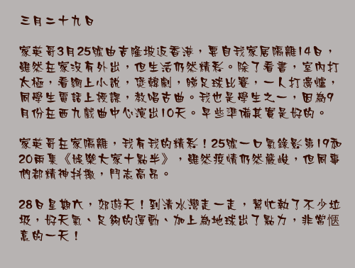 三月二十九日

家英哥3月25號由吉隆坡返香港，要自我家居隔離14日，雖然在家沒有外出，但生活仍然精彩。除了看書，室內打太極，看網上小說，煲韓劇，睇足球比賽，一人打邊爐，同學生電話上授課，教唱古曲。我也是學生之一，因為9月份在西九戲曲中心演出10天。早些準備其實是好的。

家英哥在家隔離，我有我的精彩！25號一口氣錄影第19和20兩集《娛樂大家十點半》，雖然疫情仍然嚴峻，但同事們都精神抖擻，鬥志高昂。

28日星期六，郊遊天！到清水灣走一走，幫忙執了不少垃圾，好天氣、足夠的運動、加上為地球出了點力，非常惬意的一天！