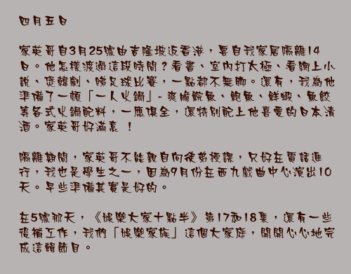 四月五日

家英哥自3月25號由吉隆坡返香港，要自我家居隔離14日。他怎樣渡過這段時間？看書、室內打太極、看網上小說、煲韓劇、睇足球比賽，一點都不無聊。還有，我為他準備了一頓「一人火鍋」- 爽脆鯇魚、鮑魚、鮮𧎚、魚餃等各式火鍋配料，一應俱全，還特別配上他喜愛的日本清酒。家英哥好滿意 ！

隔離期間，家英哥不能親自向徒弟授課，只好在電話進行，我也是學生之一，因為9月份在西九戲曲中心演出10天。早些準備其實是好的。

在5號那天，《娛樂大家十點半》第17和18集，還有一些後補工作，我們「娛樂家族」這個大家庭，開開心心地完成這輯節目。