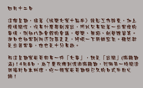 四月十二日

這個星期，隨著《娛樂大家十點半》錄影工作結束，加上疫情關係，沒有什麼粵劇演出，所以只有做著一些常規的事情，例如八和會館的會議，聲樂、舞蹈、劍藝練習等。週日也如常到附近郊區走走，呼吸一下新鮮空氣。雖然都是些尋常事，但也是十分有趣。

而這星期家英哥卻有一件「大事」，就是「出關」(隔離期滿)！4月8日，為了慶祝順利渡過隔離期，我倆第一時間造訪福村日本料理，吃一頓家英哥期待已久的日式牛肉火鍋！