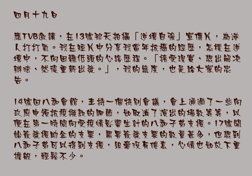 四月十九日

應TVB邀請，在13號那天拍攝「逆境自強」宣傳片，為港人打打氣。我在短片中分享我當年抗癌的經歷，怎樣在逆境中，不向困難低頭的心路歷程。「接受現實、想出解决辦法、然後重新出發。」，我的態度，也是給大家的忠告。

14號回八和會館，主持一個特別會議，會上通過了一些向政府申領抗疫撥款的細節，如取消了演出的場數等等，以便在第一時間向受疫情影響生計的八和子弟支援。17號開始簽發援助金的支票，需要簽發支票的數量甚多，但想到八和子弟可以得到支援，絲毫沒有倦意，心情也如放下重擔般，輕鬆不少。