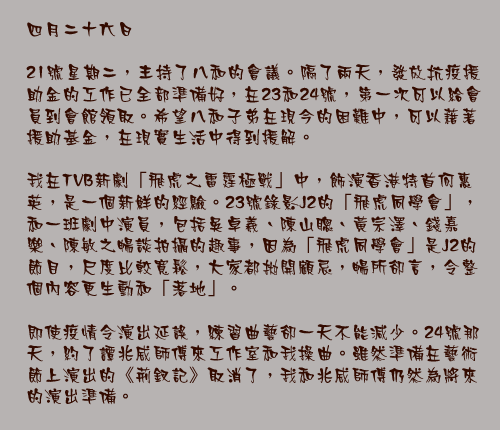 四月二十六日

21號星期二，主持了八和的會議。隔了兩天，發放抗疫援助金的工作已全部準備好，在23和24號，第一次可以給會員到會館領取。希望八和子弟在現今的困難中，可以藉著援助基金，在現實生活中得到援解。

我在TVB新劇「飛虎之雷霆極戰」中，飾演香港特首何惠英，是一個新鮮的經驗。23號錄影J2的「飛虎同學會」，和一班劇中演員，包括吳卓羲、陳山聰、黃宗澤、錢嘉樂、陳敏之暢談拍攝的趣事，因為「飛虎同學會」是J2的節目，尺度比較寬鬆，大家都拋開顧忌，暢所卻言，令整個內容更生動和「落地」。

即使疫情令演出延誤，練習曲藝卻一天不能減少。24號那天，約了譚兆威師傅來工作室和我操曲。雖然準備在藝術節上演出的《荊釵記》取消了，我和兆威師傅仍然為將來的演出準備。