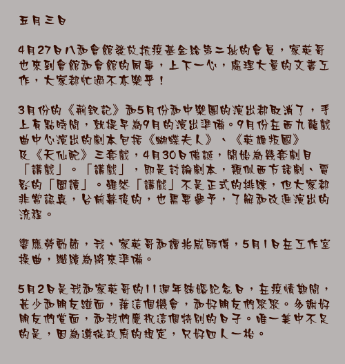 五月三日

4月27日八和會館發放抗疫基金給第二批的會員，家英哥也來到會館和會館的同事，上下一心，處理大量的文書工作，大家都忙過不亦樂乎！

3月份的《荊釵記》和5月份和中樂團的演出都取消了，手上有點時間，就提早為9月的演出準備。9月份在西九龍戲曲中心演出的劇本包括《蝴蝶夫人》、《英雄叛國》及《天仙配》三套戲，4月30日佛誕，開始為幾套劇目「講戲」。「講戲」，即是討論劇本，類似西方話劇、電影的「圍讀」。雖然「講戲」不是正式的排練，但大家都非常認真，台前幕後的，也需要參予，了解和改進演出的流程。

響應勞動節，我、家英哥和譚兆威師傅，5月1日在工作室操曲，繼續為將來準備。

5月2日是我和家英哥的11週年結婚紀念日，在疫情期間，甚少和朋友踫面，藉這個機會，和好朋友們聚聚。多謝好朋友們賞面，和我們慶祝這個特別的日子。唯一美中不足的是，因為遵從政府的規定，只好四人一枱。