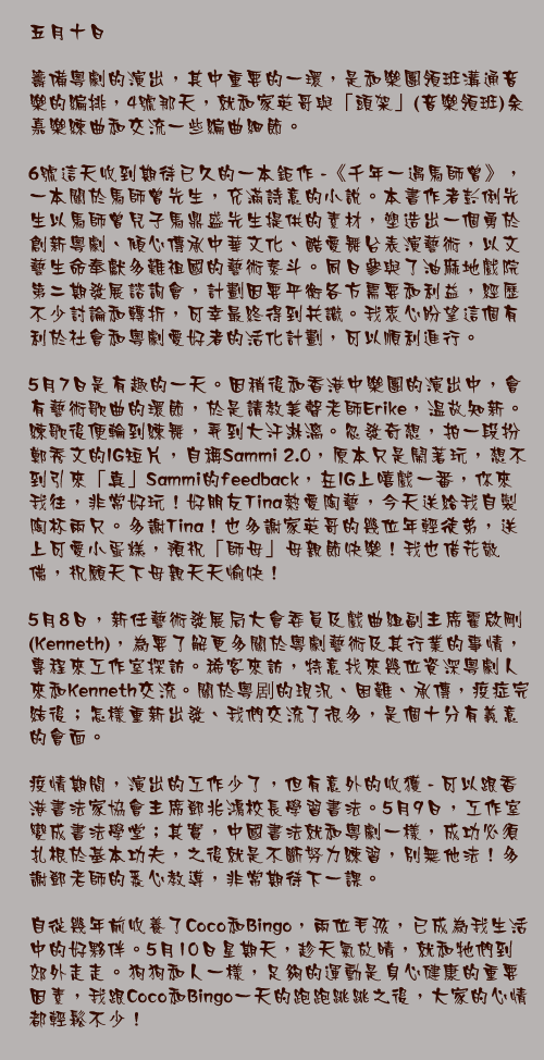 五月十日

籌備粵劇的演出，其中重要的一環，是和樂團領班溝通音樂的編排，4號那天，就和家英哥與「頭架」(音樂領班)余嘉樂練曲和交流一些編曲細節。

6號這天收到期待已久的一本鉅作 -《千年一遇馬師曾》，一本關於馬師曾先生，充滿詩意的小說。本書作者彭俐先生以馬師曾兒子馬鼎盛先生提供的素材，塑造出一個勇於創新粵劇、傾心傳承中華文化、酷愛舞台表演藝術，以文藝生命奉獻多難祖國的藝術泰斗。同日參與了油麻地戲院第二期發展諮詢會，計劃因要平衡各方需要和利益，經歷不少討論和轉折，可幸最終得到共識。我衷心盼望這個有利於社會和粵劇愛好者的活化計劃，可以順利進行。

5月7日是有趣的一天。因稍後和香港中樂團的演出中，會有藝術歌曲的環節，於是請教美聲老師Erike，温故知新。練歌後便輪到練舞，弄到大汗淋漓。忽發奇想，拍一段扮鄭秀文的IG短片，自稱Sammi 2.0，原本只是鬧著玩，想不到引來「真」Sammi的feedback，在IG上嘻戲一番，你來我往，非常好玩！好朋友Tina熱愛陶藝，今天送給我自製陶杯兩只。多謝Tina！也多謝家英哥的幾位年輕徒弟，送上可愛小蛋糕，預祝「師母」母親節快樂！我也借花敬佛，祝願天下母親天天愉快！

5月8日，新任藝術發展局大會委員及戲曲組副主席霍啟剛(Kenneth)，為要了解更多關於粵劇藝術及其行業的事情，專程來工作室探訪。稀客來訪，特意找來幾位資深粵劇人來和Kenneth交流。關於粵剧的現況、困難、承傳，疫症完結後；怎樣重新出發、我們交流了很多，是個十分有義意的會面。

疫情期間，演出的工作少了，但有意外的收獲 - 可以跟香港書法家協會主席鄧兆鴻校長學習書法。5月9日，工作室變成書法學堂；其實，中國書法就和粵劇一樣，成功必須扎根於基本功夫，之後就是不斷努力練習，別無他法！多謝鄧老師的悉心教導，非常期待下一課。

自從幾年前收養了Coco和Bingo，兩位毛孩，已成為我生活中的好夥伴。5月10日星期天，趁天氣放晴，就和牠們到郊外走走。狗狗和人一樣，足夠的運動是身心健康的重要因素，我跟Coco和Bingo一天的跑跑跳跳之後，大家的心情都輕鬆不少！