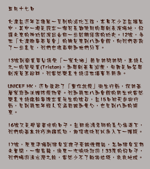 五月十七日

大澳在近年正推展一系列的活化工程，亦有不少正在構思中，其中一項是設立一個可長期使用的粵劇表演場地，好讓未來的神功戲演出省卻一些戲棚搭拆的功夫。12號，多位「大澳鄉事委員會」的朋友來到八和會館，向我們咨詢了一些意見，我們也很高興和他們分享。

13號到商業電台接受「一家大晒」節目訪問訪問，主持人之一的黎榮業(Tristan)，和粵劇甚有淵源，母親是知名粵劇演員王超群，我當然樂意支持這位播音界新進。

UNICEF HK，近日發起了「童你抗疫」衛生行動，探訪基層家庭和送贈防疫物資。我和幾位八和會館的新生代當然樂意支持總幹事陳立業先生的號召，在15日那天参與行動，見到幾位年輕人充滿熱誠和愛心，也見到八和的將來。

16號又是學習書法的日子。在鄧兆鴻老師的悉心指導下，我們的基本技巧漸趨成熟，相信很快可以進入下一階段。

17號，原來準備到健身室跟子豪鍛煉體能，怎知健身室仍未重開，一個烏龍，換來一次愉快郊遊！33度的好日子，我們暢遊清水灣之餘，當然少不了執拾垃圾，救救地球。