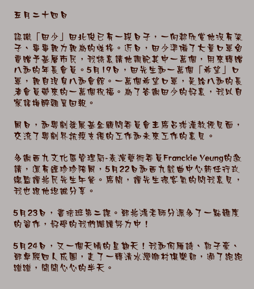 五月二十四日

認識「田少」田北俊已有一段日子，一向都欣賞他沒有架子、事事親力親為的性格。近日，田少準備了大量口罩免費贈予基層市民，我特意請他調配其中一萬個，用來轉贈八和的年長會員。5月19日，田先生和一萬個「希望」口罩，親自現身八和會館。一萬個希望口罩，是給八和的長者會員帶來的一萬個祝福。為了答謝田少的好意，我以自家話梅醉雞翼回報。

同日，和粵劇發展基金顧問委員會主席呂汝漢教授見面，交流了粵劇界抗疫支援的工作和未來工作的意見。

多謝西九文化區管理局-表演藝術委員Franckie Yeung的邀請，還有鍾珍珍陪同，5月22日和西九戲曲中心新任行政總監譚兆民先生午餐。席間，譚先生很客氣的問我意見，我也跟他坦誠分享。

5月23日，書法班第二課。鄧兆鴻老師分派多了一點難度的習作，好學的我們繼續努力中！

5月24日，又一個天晴的星期天！我和何雁詩、郭子豪、鄧卓殷四人成團，走了一轉清水灣鄉村俱樂部，過了跑跑踫踫，開開心心的半天。