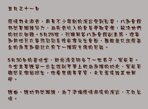五月三十一日

疫情仍未過去，再有不少粵劇的演出受到影響，八和會館仍然要繼續努力，為失去收入的會員爭取資源，解决他們的財政困難。5月25號，我聯同各八和會館副主席、理事和新任民政事務局局長徐英偉先生會面，匯報發放抗疫基金的進度和商討政府下一階段支援的可能。

5月30日的書法堂，鄧兆鴻老師多了一位弟子 - 家英哥。今堂主要練習一些在控制毛筆上較為進階的功夫，家英哥雖然是個插班生，但看來頗有資質，未見落後給其他同學。

練曲、練功仍然繼續，為了準備疫情過後的演出，不敢怠慢。