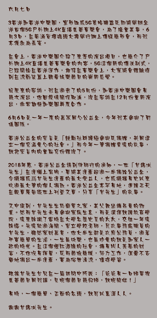 六月七日

3香港和香港中樂團，宣布組成5G策略聯盟及即將舉辦全港首個5G戶外網上4K直播慈善音樂會，為了隆重其事，6月3日，在葵涌貨櫃碼頭大樓舉行綱上傳媒簡佈會，而我亦獲邀為嘉賓。

在會上，香港中樂團介紹了來季的演出項目，也簡介了戶外網上4K直播慈善音樂會的內容，5G這個新的傳送制式，已經開始在香港運作，相信在音樂會上，大家將會體驗得到在流動裝置上觀看娛樂節目的嶄新感覺。

照原來的安排，我在過去了的5月份，和香港中樂團會有幾次演出，但因疫情關係取消，現在安排在12月份重新演出，非常期待和樂團再度合作。

6月6日是一年一度的萬眾同心公益金，今年我亦參與了司儀團隊。

香港公益金的宗旨是「鼓勵社群積極參與及捐贈，共同建立一個充滿愛心的社會。」而今年一筆捐贈背後的故事，就把宗旨內的重點充份體現了。

2018年底，香港公益金接到律師行的通知，一位「甘錫洪先生」在遺囑上寫明，要將其遺產超過一半捐給公益金，令機構成爲甘先生遺產的最大受益人，也成機構有史以來收過最大筆的個人捐款。香港公益金亦罕有地，連續三天在報章廣告板位上刊登文章，分享「甘先生」的故事。

文中提到，甘先生生於商賈之家，其父親坐擁昂貴的物業。然而甘先生未有參與家族生意，而是選擇就讀教育學院，後來結識了當時在大學念歷史系的太太，交往一年後結婚。先後做過海關、官立學校老師，民政事務處職員的甘先生，雖然家財萬貫，但大半生都是政府公務員，過著平實簡單的生活，一生最快樂，也最珍愛的就是和家人一起的時光。在這個燈紅酒綠的社會，擁有叫人羨慕的財富，不但沒有揮霍，反而節儉簡樸，努力工作，還毫不吝嗇地捐出一半遺產，實為俗世清流，值得學習。

根據甘先生女兒在一篇訪問中所說：「爸爸有一日睇電視慈善節目同我講，見呢個節目幾好睇，就呢間啦！」

有時，一個簡單、正面的念頭，就可以惠澤人人。

謝謝甘錫洪先生。