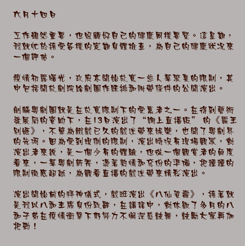 六月十四日

工作雖然重要，但照顧好自己的健康同樣要緊。這星期，我就忙於接受各樣的定期身體檢查，為自己的健康狀况來一個評估。

疫情初露曙光，政府亦開始放寬一些人羣聚集的限制，其中包括開放劇院給劇團作綵排和附帶條件的公開演出。

劍麟粵劇團就是在放寬限制下的受惠者之一。在得到藝術發展局的資助下，在13日演出了“網上直播版” 的《霸王別姬》，不單為餓戲已久的戲迷帶來娛樂，也開了粵劇界的先河。因為受到規例的限制，演出時沒有現場觀眾，對演出者來說，是一個少有的體驗，但從一個觀賞者的角度看來，一羣粵劇新秀，憑著熱情和充份的準備，把種種的限制徹底超越，為觀看直播的戲迷帶來精彩演出。

演出開始前的拜神儀式，戲班演出《八仙賀壽》，接著就是我以八和主席身份致辭，在講話中，對休歇了多月的八和子弟在疫情衝擊下仍努力不懈深感鼓舞，鼓勵大家再加把勁！