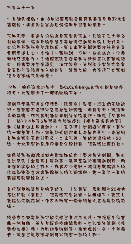六月二十一日

一星期的活動，由18日出席粵劇發展諮詢委員會第37次會議開始，接著的是香港友好協進會聚會的聚會。

不知不覺，香港友好協進會聚會的成立，已經是三十年多前的事情，協進會的會員主要由現任和榮休的人大代表、政協委員和社會賢達組成，宗旨主要是團結香港社會各界愛國愛港人士，支持「一國兩制」方針、參政議政、促進兩地交流合作，支持國家改革發展和支持特區政府依法施政，維護香港繁榮穩定。這次聚會，見到不少當年的創會會員和年來陸續加入的朋友，聚舊之餘，也交流了大家對現今香港情况的看法。

19日，偷得浮生半日閒，和CoCo與Bingo兩個小朋友洗澡梳毛，大家都過了一個愉快的下午。

粵劇界受新冠肺炎疫情和「限聚令」影響，班主們不欲起班。羅家英不忍班中兄弟為生計徬徨，與龍貫天，陳鴻進等商議後，仿效抗戰期間粵劇先輩的義行，組成「兄弟班」，於7月4日及5日假新光戲院演出《福星高照喜迎春》和《枇杷山上英雄血》。「兄弟班」計劃得以落實，其中的一個重要人物，就是新光戲院主人李居明先生。李居明在知道家英哥的計劃後，二話不說，贊助演出場地。20號，大伙兒舉辦記者招待會介紹計劃，我當然出席打氣。

謝曉瑩和高潤鴻這對夫妻檔組成的「香港靈宵劇團」和衍生出來的「金靈宵」粵劇團，幾年來在把傳統和創新、南北派的揉合的工作上，作出不少貢獻。潤鴻音樂編排上的造詣和曉瑩在演出和編劇上的不斷鑽研，把一套又一套的新编粵劇帶給劇迷。

在得到藝術發展局的資助下，「金靈宵」粵劇團在20號晚演出新劇《畫皮》，我當然不會錯過。在疫情下，觀眾人數雖然受到限制，但不阻欣賞一套藝術層次甚高粵劇的熱情。

曉瑩自幼對粵劇和中國文學已有深厚感情，但演藝生涯並非一帆風順，甚至有段時間離開粵劇。在我當年籌劃《德齡與慈禧》時，力勸她重回劇界，担當德齡一角，十年過去，曉瑩已是香港粵劇可以獨當一面的人物。