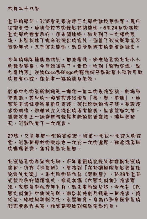 六月二十八日

在新的學年，我將會是香港理工大學的駐校藝術家。覆行這個責任，由接受校方的錄影訪問開始。6月24日的訪問在大學的禮堂進行，還未開始時，就見到了一大幅的展板，上面拼貼了很多我演出的照片，涵蓋了我娛樂事業不同的年代。工作還未開始，就感受到校方的尊重和誠意。

今年的端午節頗為特別，因為疫情，過去熟悉的大大小小的龍舟賽事，今年都消失了。幸好，收到「寵物蛋糕·點心專門店」送給Coco和Bingo的寵物粽子和鄰居小孩親手做的可愛小粽，還是有一點的節日氣氛。

戲曲中心的茶館劇場是一個獨一無二的表演空間，劇場佈局雅緻。其中的一項常設演出項目「粵．樂．茶韻」，由家英哥擔任藝術策劃及導演，演出經典的折子戲。每段演出的前後，都輔以深入淺出的導賞解說，點出戲曲之美，讓觀眾走上一趟嶄新而輕鬆有趣的戲曲旅程。端午節那天，我就欣賞了一次演出。

27號，又是每周一堂的書法班，隨著一次比一次深入的探索，我和同學們的興趣也一次比一次的濃厚。鄧兆鴻老師的循循善誘，相信是最大原因。

大家熟悉的李居明大師，近年策劃的紀錄片都得到大家的認同，近作《通靈師》，更得到「洛杉磯國際電影節最佳紀錄片大獎」。李大師的新作品《粵劇靈》，於28日在新光戲院進行開鏡儀式，隨後拍攝《六國大封相》演出實况。家英哥自從去年九月，就未有再踏台板，今次在《六國大封相》中飾演元帥，聯合其他劇界精英一同演出，將功架、唱腔同粵劇文化，表露無遺。身為八和會館會長的我亦受邀作嘉賓，非常高興能到場欣賞和打氣。