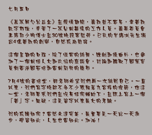 七月五日

《萬眾同心公益金》在疫情期間，籌款並不容易，幸善款數字仍佳，辛苦了一眾台前幕後的工作人員。籌募委員會主席郭少明博士在30號晚設宴慰勞。已故的甘錫洪先生捐出4億善款的創舉，自然成為熱話。

這個星期的日程，除了恆常的排舞、練劍和操曲外，也參加了一個前任人大和政協的座談會，討論和聽取了國家官員對香港國安法和當前局勢的簡布。

7月4號的書法堂，鄧老師希望我們再一次挑戰自己。一直以來，我們寫字時都不多不少依賴著九宮格的規範，但這一堂，老師要求我們在沒有任何輔助下，在紙上寫上一個「善」字。無疑，這是習字以來最大的考驗。

我的成績如何？當然未達完美，最重要是一天比一天進步，學習如此，人生也當如此。加油！