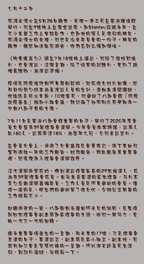 七月十二日

何鴻燊博士在5月26日離世，喪禮一連三天在香港殯儀館舉行。我在9號晚上在靈堂坐夜。和Stanley認識多年，在不少慈善工作上曾經合作，也和他的家人是很好的朋友，何鴻燊博士的喪禮，我也是治喪委員會的一份子。朋友的離世，雖然知道無可避免，但仍感到悲傷和惋惜。

《明愛暖萬心》將在7月18號晚上播出，我除了擔任司儀外，也會演出，這個星期，除了恆常的訓練外，更約了趙增熹練歌，為演出準備。

疫情及防疫措施對所有粵劇戲班，做成很大財政困擾，然而部份熱心班主為著演出人員的生計，邊蝕本邊開鑼鼓，但始終是杯水車薪。10號當天，我參與了八和會館「防疫抗疫基金」撥款小組會議，就討論了如何向政府爭取進一步對八和子弟的支援。

7月11日是香港八和會館重要的日子，舉行了2020年度會員大會暨第39屆理事會選舉。今年會員非常踴躍，出席人數160人，出席率達16%，為歷年之冠，令我喜出望外。

在會員大會上，通過了大會議程及會章修訂，接下來由我宣布過往一年的工作報告、財務報告、核數報告等重要事項，然後便進入理事會選舉程序。

這次選舉非常成功、順利選出得票最高的29位候選人，成為第39屆理事會成員。首先恭喜當選的各位理事，另外亦衷心感謝選舉籌備委員、工作人員及所有參與的會員。值得一提的是，學生們的參與幫了很大忙，令辦公室同事的工作輕鬆不少。

回顧過去的一屆，八和面對多種前所未見的挑戰，感恩得到四位理事會副主席和各理事的支持，與我一同努力，克服一次又一次的困難。

頗多重要事情發生的一星期，而未來的17號，又是理事會互選的日子，要選出正、副主席及各小組正、副主任，可想而知又會是緊張忙碌的一星期。所以週末趁著天氣還好，到郊外溜躂，先輕鬆一下。