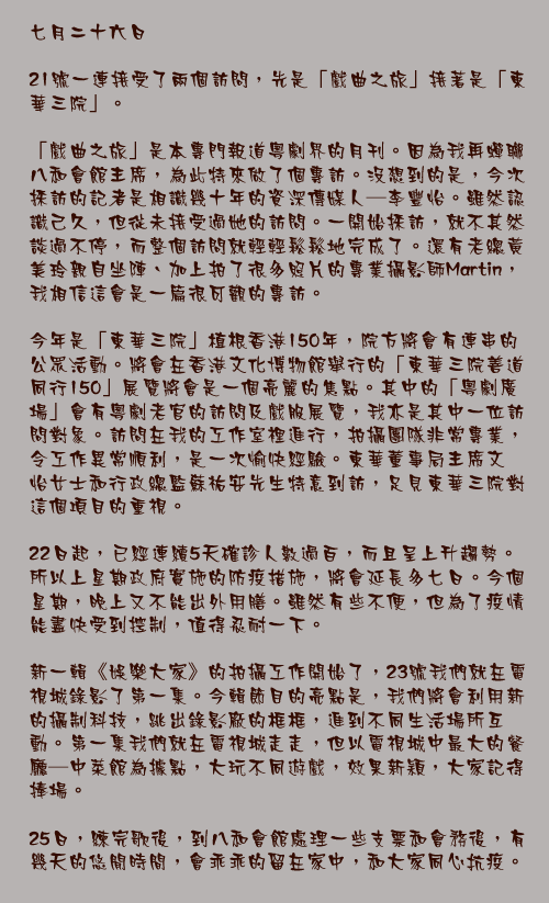 七月二十六日

21號一連接受了兩個訪問，先是「戲曲之旅」接著是「東華三院」。

「戲曲之旅」是本專門報道粵劇界的月刊。因為我再蟬聯八和會館主席，為此特來做了個專訪。沒想到的是，今次採訪的記者是相識幾十年的資深傳媒人—李豐怡。雖然認識己久，但從未接受過她的訪問。一開始採訪，就不其然談過不停，而整個訪問就輕輕鬆鬆地完成了。還有老總黃美玲親自坐陣、加上拍了很多照片的專業攝影師Martin，我相信這會是一篇很可觀的專訪。

今年是「東華三院」植根香港150年，院方將會有連串的公眾活動。將會在香港文化博物館舉行的「東華三院善道同行150」展覽將會是一個亮麗的焦點。其中的「粵劇廣場」會有粵劇老官的訪問及戲服展覽，我亦是其中一位訪問對象。訪問在我的工作室裡進行，拍攝團隊非常專業，令工作異常順利，是一次愉快經驗。東華董事局主席文頴怡女士和行政總監蘇祐安先生特意到訪，足見東華三院對這個項目的重視。

22日起，已經連續5天確診人數過百，而且呈上升趨勢。所以上星期政府實施的防疫措施，將會延長多七日。今個星期，晚上又不能出外用膳。雖然有些不便，但為了疫情能盡快受到控制，值得忍耐一下。

新一輯《娛樂大家》的拍攝工作開始了，23號我們就在電視城錄影了第一集。今輯節目的亮點是，我們將會利用新的攝制科技，跳出錄影廠的框框，進到不同生活場所互動。第一集我們就在電視城走走，但以電視城中最大的餐廳—中菜館為據點，大玩不同遊戲，效果新穎，大家記得捧場。

25日，練完歌後，到八和會館處理一些支票和會務後，有幾天的悠閒時間，會乖乖的留在家中，和大家同心抗疫。