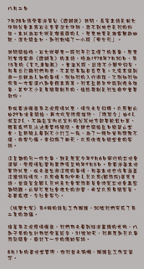 八月二日

7月28日接受香港電台《鏗鏘說》訪問，嘉賓主持是前大律師公會主席石永泰資深大律師，想不到他也是我的粉絲。本以為石大狀是個嚴肅的人，原來他竟是相當風趣幽默，還大開金口，和我對唱了一小段「帝女花」。

訪問開始時，石大狀帶來一段我早已忘懷了的舊事，原來我曾擔當過《鏗鏘集》的主持，時為1978年7月30日，第15集的《言之者無罪》。重溫片段，出現𣎴少圈中好友，而有些已離我們而去，不其然有點百感交集。之後亦提到過一些鮮為人知的事情，例如我的入行過程，又例如我如何第一次當選八和會館主席等。我亦在節目中談到很多往事，其中不少是有關粵劇界的，始終粵劇是我生命中重要部份。

自從香港爆發第三波疫情以來，情況未見好轉。政府因此由29日凌晨開始，再次收緊防疫措施，「限聚令」由4人減至2人、不論在室內或室外的公眾地方都要配戴口罩、體育處所及泳池須暫時關閉。食肆也開始在日間禁止堂食，在新聞上看到不少打工一族，為了一頓午餐而狼狽不堪，非常心痛。幸好隔了兩天，政府恢復日間堂食的安排。

這星期的另一件大事，就是原定今年9月6日舉行的立法會選舉，受疫情影響而需押後至明年9月5日。自香港基本法實施以來，從未發生過這樣的事情，而基本法也沒有涵蓋這種特殊情況，政府唯有向中央人民政府(國務院)尋求支持，並提呈全國人民代表大會常務委員會決定立法會真空期問題。此舉引來社會很大的迴響，希望政府有關官員，妥善處理，令社會安心。

《娛樂大家》第4輯的錄影工作繼續，30號我們完成了第二集的拍攝。

隨著第三波疫情爆發，我們仍未看到隧道盡頭的光明，八和子弟的生計仍然受著威脅，31號那天，我再度和民政事務局開會，商討下一步的援助安排。

8月1日的書法堂暫停，但我並未偷懶，繼續在工作室習字。