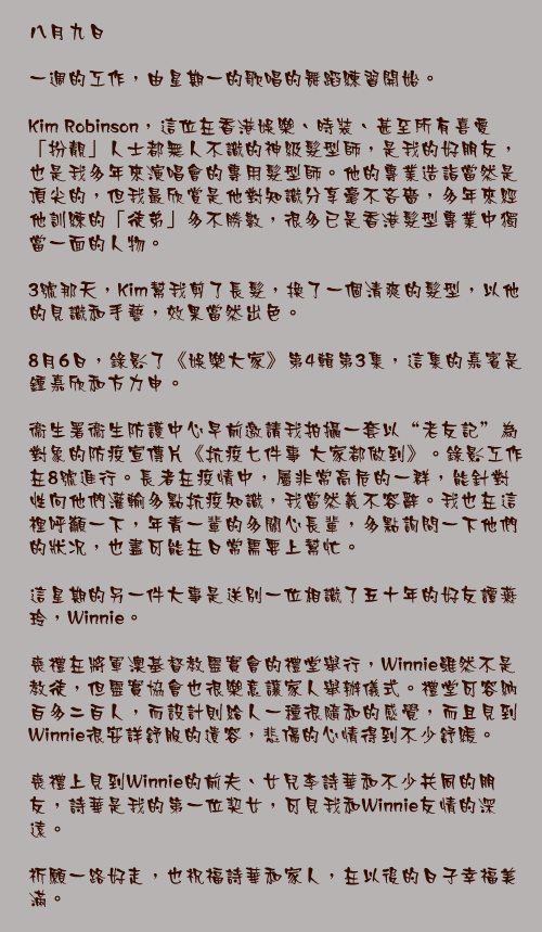 八月九日

一週的工作，由星期一的歌唱的舞蹈練習開始。

Kim Robinson，這位在香港娛樂、時裝、甚至所有喜愛「扮靚」人士都無人不識的神級髮型師，是我的好朋友，也是我多年來演唱會的專用髮型師。他的專業造詣當然是頂尖的，但我最欣賞是他對知識分享毫不吝嗇，多年來經他訓練的「徒弟」多不勝數，很多已是香港髮型專業中獨當一面的人物。

3號那天，Kim幫我剪了長髮，換了一個清爽的髮型，以他的見識和手藝，效果當然出色。

8月6日，錄影了《娛樂大家》第4輯第3集，這集的嘉賓是鍾嘉欣和方力申。

衞生署衞生防護中心早前邀請我拍攝一套以“老友記”為對象的防疫宣傳片《抗疫七件事 大家都做到》。錄影工作在8號進行。長者在疫情中，屬非常高危的一群，能針對性向他們灌輸多點抗疫知識，我當然義不容辭。我也在這裡呼籲一下，年青一輩的多關心長輩，多點詢問一下他們的狀况，也盡可能在日常需要上幫忙。

這星期的另一件大事是送別一位相識了五十年的好友譚燕玲，Winnie。

喪禮在將軍澳基督教靈實會的禮堂舉行，Winnie雖然不是教徒，但靈實協會也很樂意讓家人舉辦儀式。禮堂可容納百多二百人，而設計則給人一種很隨和的感覺，而且見到Winnie很安詳舒服的遺容，悲傷的心情得到不少舒緩。

喪禮上見到Winnie的前夫、女兒李詩華和不少共同的朋友，詩華是我的第一位契女，可見我和Winnie友情的深遠。

祈願一路好走，也祝福詩華和家人，在以後的日子幸福美滿。