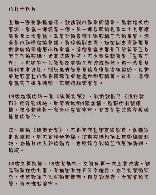 八月十六日

星期一練舞和操曲後，就趕到八和會館開會。馬拉松式的安排，會議一個接著一個。第一個召開的是第二十九屆理事會第二次會議，主要討論各個小組安排工作的事宜。接着是八和學院的會議，最後輪到主席、四位副主席和要員們參與的管理層小組會議。這個會議主要是了解各員工日常工作的安排，尤其這段日子，不少同事都需要「在家工作」；也研究一些需要改善的工作流程細節。而一些會員福利亦有涉及，例如為去世會員的身後事提供協助，或把骨灰安置在八和會館轄下骨灰龕位的安排等。故此，這個會議花了很多時間，亦顯得非常重要。

13號拍攝的新一集《娛樂大家》，我們就到了《流行都市》的錄影場地，即電視城的4廠拍攝。裡面的遊戲環節，很多都適合一家大小在家中玩，尤其是在這段受疫情籠罩的日子。

這一輯的《娛樂大家》，不再局限在固定錄影廠，和觀眾走出框框，到不同場地拍攝。這個安排再加上新的攝錄科技，為節目注入新的動力，也間接令我的工作更加新鮮、好玩。

14號又再練舞。15號星期六，又可以再一次上書法課。鄧老師居住的大廈，早前因有住戶不幸確診，為了大家的安全，老師取消了之前的兩節課。兩星期過去，大家重拾毛筆，再次埋首習字。