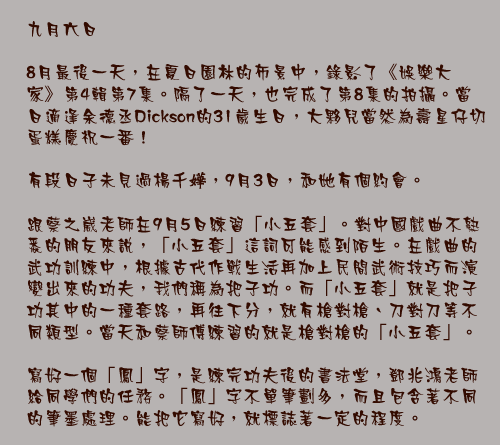 九月六日

8月最後一天，在夏日園林的佈景中，錄影了《娛樂大家》第4輯第7集。隔了一天，也完成了第8集的拍攝。當日適逢余德丞Dickson的31歲生日，大夥兒當然為壽星仔切蛋糕慶祝一番！

有段日子未見過楊千嬅，9月3日，和她有個約會。

跟蔡之崴老師在9月5日練習「小五套」。對中國戲曲不熟悉的朋友來說，「小五套」這詞可能感到陌生。在戲曲的武功訓練中，根據古代作戰生活再加上民間武術技巧而演變出來的功夫，我們稱為把子功。而「小五套」就是把子功其中的一種套路，再往下分，就有槍對槍、刀對刀等不同類型。當天和蔡師傅練習的就是槍對槍的「小五套」。

寫好一個「鳳」字，是練完功夫後的書法堂，鄧兆鴻老師給同學們的任務。「鳳」字不單筆劃多，而且包含著不同的筆墨處理。能把它寫好，就標誌著一定的程度。