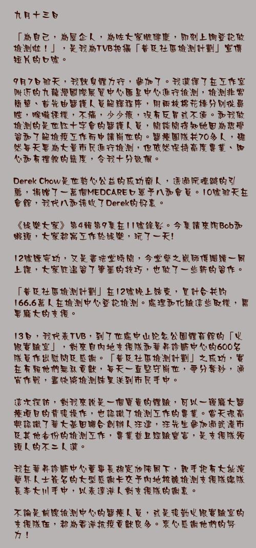九月十三日

「為自己，為屋企人，為咗大家嘅健康，即刻上網登記做檢測啦！」，是我為TVB拍攝「普及社區檢測計劃」宣傳短片的口號。

9月7日那天，我就身體力行，參加了。我選擇了在工作室附近的九龍灣國際展貿中心匯星中心進行撿測，檢測非常簡單、首先由醫護人員解釋程序，用兩枝棉花棒分別從鼻腔，喉嚨採樣，不痛，少少痕，沒有反胃或不適。和我做檢測的是位紅十字會的醫護人員，閒談間得知她因為想學習和了解檢疫工作而申請崗位的。醫療團隊共70多人，雖然每天要為大量市民進行檢測，但依然保持高度專業、細心和有禮貌的態度，令我十分敬佩。

Derek Chow是位熱心公益的成功商人，透過阮德鏘的引薦，捐贈了一萬個MEDCARE口罩予八和會員。10號那天在會館，我代八和接收了Derek的好意。

《娛樂大家》第4輯第9集在11號錄影。今集請來阿Bob和蝦頭，大家都寓工作於娛樂，玩了一天!

12號練完功，又是書法堂時間，今堂蔡之崴師傅繼續一同上課，大家既温習了筆墨的技巧，也做了一些新的習作。

「普及社區檢測計劃」在12號晚上結束，累計合共約166.6萬人在檢測中心登記檢測。處理和化驗這些取樣，需要龐大的支援。

13日，我代表TVB，到了位處中山紀念公園體育館的「火眼實驗室」，對來自內地支援隊和華昇診斷中心的600名隊員作出慰問及感謝。「普及社區檢測計劃」之成功，實在有賴他們無私貢獻，每天一直堅守崗位，爭分奪秒，通宵作戰，盡快將檢測結果送到市民手中。

這次探訪，對我來說是一個寶貴的體驗，可以一窺龐大醫療項目的背後操作，也認識了檢測工作的專業。當天很高興認識了華大基因聯合創辦人汪建，汪先生參加過武漢市及其他省份的檢測工作，專業並且經驗豐富，是支援隊領頭人的不二人選。

我在華昇診斷中心董事長胡定旭陪同下，親手把有大批演藝界人士簽名的大型感謝卡交予內地核酸檢測支援隊總隊長李大川手中，以表達港人對支援隊的謝意。

不論是前線撿測中心的醫療人員，或是後勤火眼實驗室的支援隊伍，都為香港抗疫貢獻良多。衷心感謝他們的努力！