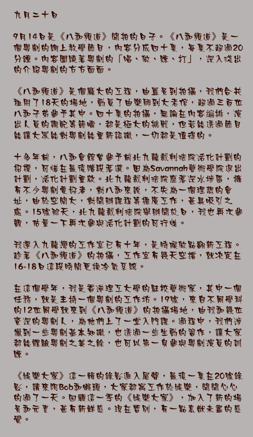 九月二十日

9月14日是《八和頻道》開拍的日子。《八和頻道》是一個粵劇的網上教學節目，內容分成四十集，每集不超過20分鐘。內容圍繞著粵劇的「唱、做、練、打」，深入淺出的介紹粵劇的方方面面。

《八和頻道》是個龐大的工程，由置景到拍攝，我們合共租用了18天的場地，動員了由樂師到大老倌，超過三百位八和子弟參予其中。四十集的拍攝，無論在內容编排，演出人員的調配等範疇，都是極大的挑戰，但若能透過節目能讓大眾能對粵劇能重新認識，一切都是值得的。

十多年前，八和會館曾參予前北九龍裁判法院活化計劃的招標，可惜在最後階段落選。因為Savannah藝術學院退出計劃，活化計劃重啟。北九龍裁判法院座落深水埗區，擁有不少粵劇愛好者，對八和來說，不失為一個理想的會址，由於空間大，對開辦課程等推廣工作，甚具吸引之處。15號那天，北九龍裁判法院舉辦開放日，我也再次參觀，估量一下再次參與活化計劃的可行性。

我遷入九龍灣的工作室已有十年，是時候做點翻新工程。趁著《八和頻道》的拍攝，工作室有幾天空擋，就决定在16-18日這段時間更換冷氣系統。

在這個學年，我是香港理工大學的駐校藝術家，其中一個任務，就是主持一個粵劇的工作坊。19號，來自不同學科的12位同學就來到《八和頻道》的拍攝場地，由我和幾位資深的粵劇人，為他們上了一堂入門課。過程中，我們涉獵到一些粵劇基本知識，也透過一些生動的習作，讓大家都能體驗粵劇之美之餘，也可以第一身參與粵劇演員的訓練。

《娛樂大家》這一輯的錄影進入尾聲，最後一集在20號錄影，請來阿Bob和蝦頭，大家都寓工作於娛樂，開開心心的過了一天。回顧這一季的《娛樂大家》，加入了新的場景和元素，甚有新鮮感。現在暫別，有一點意猷未盡的感覺。
