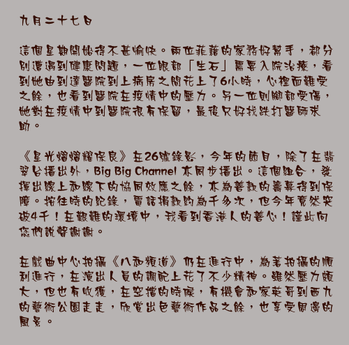九月二十七日

這個星期開始得不甚愉快。兩位菲藉的家務好幫手，都分別遭遇到健康問題，一位眼部「生石」需要入院治療，看到她由到達醫院到上病房之間花上了6小時，心裡面難受之餘，也看到醫院在疫情中的壓力。另一位則腳部受傷，她對在疫情中到醫院很有保留，最後只好找跌打醫師求助。

《星光熠熠耀保良》在26號錄影，今年的節目，除了在翡翠台播出外，Big Big Channel 亦同步播出。這個組合，發揮出線上和線下的協同效應之餘，亦為善款的籌募得到保障。按往時的紀錄，電話捐款約為千多次，但今年竟然突破4千！在艱難的環境中，我看到香港人的善心！謹此向您們說聲謝謝。

在戲曲中心拍攝《八和頻道》仍在進行中，為著拍攝的順利進行，在演出人員的調配上花了不少精神。雖然壓力頗大，但也有收獲，在空擋的時候，有機會和家英哥到西九的藝術公園走走，欣賞出色藝術作品之餘，也享受周邊的風景。
