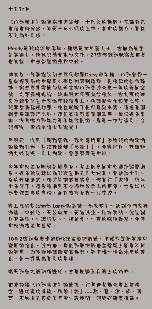 十月四日

《八和頻道》的拍攝接近尾聲，十六天的挑戰，不論自己有沒有份演出，每天十多小時的工作，其中的壓力，實在不足為外人道。

Mandy是我的排舞老師，雖然是位外藉人士，但因為先生是香港人，所以也熱愛本地文化。29號我就和她喝著西茶食月餅，中西合璧的預祝中秋。

迎月日，先和保良局主席何超鳳Daisy吃午飯。八和會館一直與保良局的中學及小學合辦粵劇課程，是很好的合作夥伴，何主席非常關心及希望與八和交流未來一年的發展空間，大家談得很好。認識幾位何家淑女很久，但大家的注意力都會放在大家姐何超瓊身上，但經過今次飯局之後，我要重新認識超鳳，現在她除了是保良局主席，信德集團副董事總經理之外，還是香港芭蕾舞團主席，擔任很多要識，沒有魄力和能力是不能做到的，真是一位女強人，令我佩服，何鴻燊博士有眼光！

早幾天，收到「寵物蛋糕·點心專門店」送給我的狗狗們的寵物月餅，在這裡說聲「多謝！」。今晚迎月，就讓牠們大快朵頤，人人狗狗，整整齊齊賀中秋。

今年中秋正日剛好是國慶日，早上到會展中心參加國慶酒會。很多朋友都以為我現在仍是人大代表，會參加十月一日的升旗儀式，但這是個美麗誤會，我實已「退役」近二十多年了。酒會裡遇到不少過往公務上的同事，也有以八和會館主席的身份，和政府官員作一些交流。

晚上應好友John和 Lanzy的邀請，和家英哥一起到他們家裡過節。中秋夜，天公做美、天氣清涼、雨散雲開，還見到月兒高掛。一班好友、一頓美食，一夜的暢快歡聚，今年中秋過得甚有感覺。

10月2號和聲樂老師Erik練習藝術歌曲，準備冬季和香港中樂團的演出。流行曲、粵劇和藝術歌曲在聲樂上各有不同的要求，即使歌唱經驗豐富如我，要準備一場高水平的演出，是一件頗為累人的事情。

隔天和蔡之崴師傅練功，主要圍繞著兵器上的功夫。

因為拍攝《八和頻道》的關係，已有兩星期未有上書法堂，練功後的這課，練習「捺」.....起、楚、建、過、等字，不知道是否放下毛筆一段時問，我覺得難度很高。