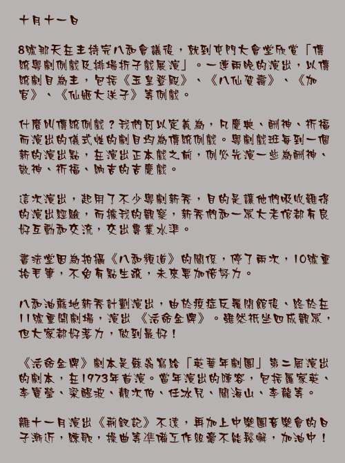 十月十一日

8號那天在主持完八和會議後，就到屯門大會堂欣賞「傳統粵劇例戲及排場折子戲展演」。一連兩晚的演出，以傳統劇目為主，包括《玉皇登殿》、《八仙賀壽》、《加官》、《仙姬大送子》等例戲。

什麼叫傳統例戲？我們可以定義為，凡慶典、酬神、祈福而演出的儀式性的劇目均為傳統例戲。粵劇戲班每到一個新的演出點，在演出正本戲之前，例必先演一些為酬神、敬神、祈福、納吉的吉慶戲。

這次演出，起用了不少粵劇新秀，目的是讓他們吸收難得的演出經驗，而據我的觀察，新秀們和一眾大老倌都有良好互動和交流，交出專業水準。

書法堂因為拍攝《八和頻道》的關係，停了兩次，10號重拾毛筆，不免有點生疏，未來要加倍努力。

八和油蔴地新秀計劃演出，由於疫症反覆閉館後、終於在11號重開劇場，演出 《活命金牌》。雖然祇坐四成觀眾，但大家都好落力，做到最好！

《活命金牌》劇本是蘇翁寫給「英華年劇團」第二屆演出的劇本，在1973年首演。當年演出的陣容，包括羅家英、李寶瑩、梁醒波、靚次伯、任冰兒、關海山、李龍等。

離十一月演出《荊釵記》不遠，再加上中樂團音樂會的日子漸近，練歌，操曲等凖備工作絲毫不能鬆懈，加油中！
