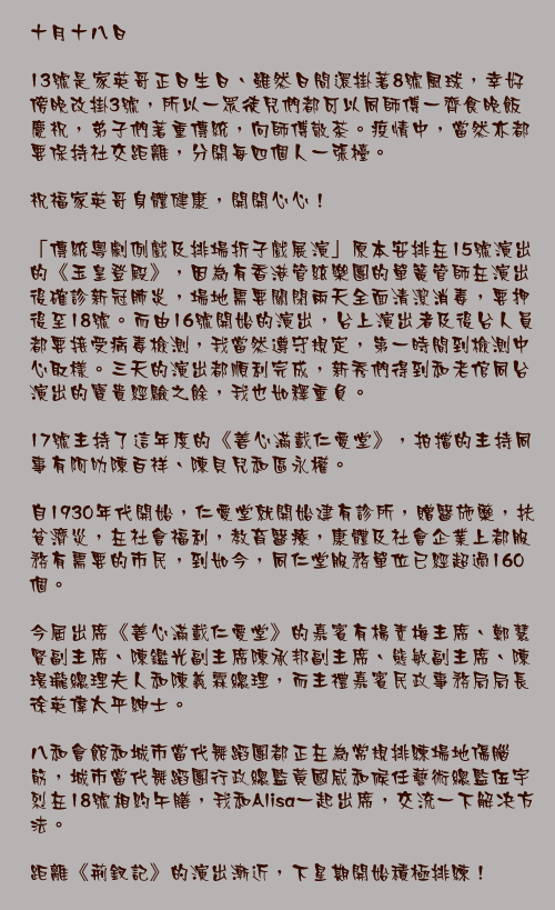 十月十八日

13號是家英哥正日生日、雖然日間還掛著8號風球，幸好傍晚改掛3號，所以一眾徒兒們都可以同師傅一齊食晚飯慶祝，弟子們著重傳統，向師傅敬茶。疫情中，當然亦都要保持社交距離，分開每四個人一張檯。

祝福家英哥身體健康，開開心心！

「傳統粵劇例戲及排場折子戲展演」原本安排在15號演出的《玉皇登殿》，因為有香港管絃樂團的單簧管師在演出後確診新冠肺炎，場地需要關閉兩天全面清潔消毒，要押後至18號。而由16號開始的演出，台上演出者及後台人員都要接受病毒檢測，我當然遵守規定，第一時間到檢測中心取樣。三天的演出都順利完成，新秀們得到和老倌同台演出的寶貴經驗之餘，我也如釋重負。

17號主持了這年度的《善心滿載仁愛堂》，拍擋的主持同事有阿叻陳百祥、陳貝兒和區永權。

自1930年代開始，仁愛堂就開始建有診所，贈醫施藥，扶貧濟災，在社會福利，教育醫療，康體及社會企業上都服務有需要的市民，到如今，同仁堂服務單位已經超過160個。

今屆出席《善心滿載仁愛堂》的嘉賓有楊素梅主席、鄭慧賢副主席、陳鑑光副主席陳承邦副主席、熊敏副主席、陳璟瓏總理夫人和陳義霖總理，而主禮嘉賓民政事務局局長徐英偉太平紳士。

八和會館和城市當代舞蹈團都正在為常規排練場地傷腦筋，城市當代舞蹈團行政總監黃國威和候任藝術總監伍宇烈在18號相約午膳，我和Alisa一起出席，交流一下解决方法。

距離《荊釵記》的演出漸近，下星期開始積極排練！