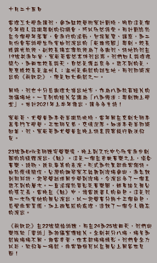 十月二十五日

當理工大學邀請我，參加駐校藝術家計劃時，明白這是個令年輕人認識粵劇的好機會，所以欣然接受。而計劃終於在今個學年落實，會進行的活動，包括展覽、講座，和二月份會安排學生欣賞由我演出的「英雄叛國」粵劇。校長滕錦光教授、副校長楊立偉教授為了多謝我、特地約我在19號共進午餐，家英哥當然亦伴我出席。我們四人談得很開心，和兩位校長談天，自然是獲益良多。想不到的是，原來滕校長是溫州人；溫州是南戲的誕生地，而我即將演出的《荊釵記》，便是四大南戲之一。

同時，我也十分感謝理大借出地方，作為八和教育短片的拍攝場地。一系列的短片名稱為「八和頻道：粵劇網上學堂」。估計2021年上半年推出，請多多支持！

家英哥、尤聲普和李奇峯識於微時，當年同在京劇大師李萬春門下學藝，三位師兄弟，交情深厚。知道李奇峯即將回美，我、家英哥和尤聲普在晚上特意設宴餞行歡送好友。

23號和Erik老師練完聲樂後，晚上到文化中心欣賞進步劇團的跨媒體演出-《魅》。這是一個在古典音樂之上，混合音樂、詩歌、說故事等的表演。形式和效果都非常獨特。由於疫情關係，台灣的鋼琴家不能親到現場參與，進念就利用科技，把琴聲越洋同步帶到現場，令演出多了一個意想不到的層次。一直活躍於電影及音樂圈，鮮有踏足舞台的張艾嘉，當晚在《魅》中，擔當說書人的角色。這是我第一次欣賞她的舞台演出，以一把聲音分飾十三個角色，感覺非常震撼，加上胡恩威的處理，造就了一個令人難忘的演出。

《荊釵記》在22號開始排練，而在24和25號兩天，我們與樂隊做「響排」和拍攝宣傳短片。全劇共分八場，場景和戲服場場不同，相當辛苦，但亦都場場精彩。我們會全力以赴，做好每一場戲，非常期待可以在舞台上同各位見面！