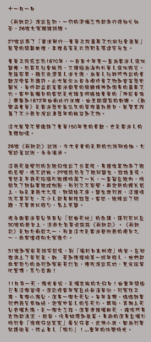 十一月一日

《荊釵記》演出在即，一切的準備工作都進行得如火如荼，26號大家繼續排練。

27號出席了「善道同行—東華三院籌募文化與社會發展」展覽的開幕典禮，主禮嘉賓是政務司長張建宗先生。

東華三院成立於1870年，一百五十年來一直為香港人提供醫療、教育及社會服務，又積極為海內外華人提供賑災、原籍安葬、難民救濟等人道支援，為華人社群所作出的貢獻深受各界稱許。此次展示二百多項珍貴文物和豐富歷史圖片，每件都盛載著香港商賈的關顧精神和獨有的籌募文化。當中最矚目的當然是光緒皇御賜給東華的「神威普佑」牌匾和1872年由南北行送贈，由王韜撰寫的對聯。《歡樂滿東華》是香港歷史最悠久的電視籌款節目，展覽亦搜羅了不少節目演出者歷年的服裝和文物。

這次展覽不單總結了東華150年來的貢獻，也是香港人的集體回憶。

28號《荊釵記》試妝，今次負責的是新的化妝師玲姐，大家趁著試妝，多多溝通。

這幾天發覺我的左眼好像出了些異樣，有種像異物進了眼的感覺，很不舒服。29號終於見了眼科醫生，經檢查後，竟然是早幾天除隱形眼鏡時漏了一片，一直留在眼內，時間久了就黏實眼球側面，而我又不察覺，再把新的鏡片戴上，如是者幾次之後，就開始不適。醫生跟我說，這種情況不算罕見，不少人都有同樣經歷。當然，眼睛出了問題，不要掉以輕心，馬上求醫。

很多謝香港電台第五台「戲曲天地」的邀請，讓我可以在30號的節目上，透過大氣電波談談《荊釵記》。《荊釵記》是四大南戲之一，而且這次是香港藝術節的項目之一，非常值得向大家推介。

31號和家英哥排完戲後，到「福村日本料理」晚餐。在那裡遇上了黃可柔、歐翊豪和陳禧瑜等一班年輕人，他們都非常熱心的為我和家英哥打氣，預祝演出成功，更承諾幫忙宣傳，衷心感謝！

11月第一天，陽光普照，是曬衣服的大好日！由童年開始已有這個習慣。還記得當年家在北角渣華街，我家住三樓，有個小陽台，還有一個大天台。每年暑假，媽媽就要我們幾兄弟姐妹，把家中各人的冬天衫、棉胎、等搬上天台去曬太陽、是一個大工程、還要連續曬兩天 、確保所有衣物都清潔 、殺菌、沒有蛀壞和發霉。有趣的還有在曬衫時我會「擔櫈仔坐定定」看公仔書、武俠小說、因為我要做護衛員，防止有人「偷衫」！...童年的快樂時光。