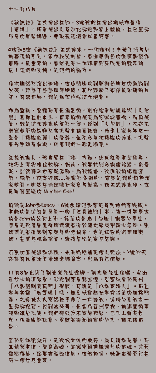 十一月八日

《荊釵記》正式演出在即，3號我們在演出場地作最後「響排」。所有演出人員都化好粧和穿上戲服，在已置好佈景的舞台排練，爭取最後機會以盡完善。

4號和5號《荊釵記》正式演出，一切順利！辛苦了所有台前幕後的手足、各位叔父前輩、香港藝術節的邀請和製作團隊。最重要的，當然是每一位購票到來欣賞的觀眾朋友！您們的支持，是我們的動力。

這次雖然只演出兩場，但由開始收到藝術節朋友的邀約到公演，經歷了整整兩年時間，其中經過了香港最困難的日子，可想而知，我是如何珍惜這次機會。

作為監制，整體而言是滿意的。劇行裡有句說話叫「人包戲」意即在劇本上，需要好的演員為它賦與靈魂，而好演員，就是這次演出的重要一環。說到「人包戲」，不得不對家英哥的結拜兄弟尤聲普前輩致敬，他老人家多年來一直是「福陞劇團」的骨幹，差不多每次福陞的演出，尤聲普先生都有參與，伴著我們一起走過來。

至於我個人，我自覺在「唱」方面，比以往是有些提昇，技巧上掌握得比較好，對此，我要特別多謝譚兆威、佘嘉樂、彭錦信三位音樂老師、為我操曲，改進我的唱腔運氣、偷氣、咬字行腔....最後要多謝的，當然是我的好拍擋家英哥。雖然在排練時大家會有拗撬、但正式演出時、你是無可置疑的 Number One!

好朋友John和Lancy，6號邀請我和家英哥到他們家晚飯。有趣的是這可是算是一頓「三喜臨門」宴。第一件要慶祝的是John的公司上市，接著的是為「心姐」謝雪心慶生，還有是祝賀朱慶祥師傅獲香港公開大學榮譽院士名銜。朱師傅是香港粵劇音樂界的老前輩，也是任白的御用絃樂師，在業界德高望重，獲得名銜是實至名歸。

近來忙著演出和排練，未有時間顧及個人興趣。7號那天終於可以重拾毛筆跟老師習字，也為自己減壓。

11月8日出席了劉克宣先生媳婦，劉志榮先生遣孀，梁淑莊女士的追思會。我跟劉家有點淵源，克宣叔曾於廣州「八和戲劇養成所」學戲，可說是「八和同路人」。而在當年拍攝「四季情」時，無意地提起他常常披著的絲棉鬥蓬，之後他太太竟然親手造了一件給我，這份心意我亦一直好好保留。說到志榮哥，是當時亞洲電視，前稱麗的電視的鎮台之寶。我們雖效力不同電視台，工作上鮮有合作，但為服務社會、貢獻香港和國家的心志，卻不謀而合。

至於莊姐梁淑莊，是現代女性的典範，為人謙和友善，而且持家有道，賢良淑德，具備中國傳統婦女的美德。這天雖然傷感，終要跟莊姐道別，但我相信，她和志榮哥已在另一個世界重聚。