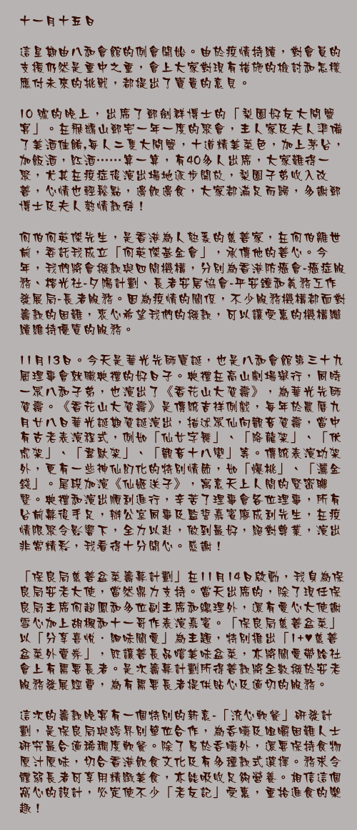 十一月十五日

這星期由八和會館的例會開始。由於疫情持續，對會員的支援仍然是重中之重，會上大家對現有措施的檢討和怎樣應付未來的挑戰，都提出了寶貴的意見。

10號的晚上，出席了鄧劍群博士的「梨園好友大閘蟹宴」。在飛鵝山鄧宅一年一度的聚會，主人家及夫人準備了美酒佳餚,每人二隻大閘蟹，十道精美菜色，加上茅台，加飯酒，紅酒⋯⋯算一算，有40多人出席，大家難得一聚，尤其在疫症後演出場地逐步開放，梨園子弟收入改善，心情也輕鬆點，邊飲邊食，大家都滿足而歸，多謝鄧博士及夫人熱情款待！

何伯何英傑先生，是香港為人熟悉的慈善家，在何伯離世前，委託我成立「何英傑基金會」，承傳他的善心。今年，我們將會撥款與四間機構，分別為香港防癌會-癌症服務、榕光社-夕陽計劃、長者安居協會-平安鐘和義務工作發展局-長者服務。因為疫情的關係，不少服務機構都面對籌款的困難，衷心希望我們的撥款，可以讓受惠的機構繼續維持優質的服務。

11月13日。今天是華光先師寶誕，也是八和會館第三十九屆理事會就職典禮的好日子。典禮在高山劇場舉行，同時一眾八和子弟，也演出了《香花山大賀壽》，為華光先師賀壽。《香花山大賀壽》是傳統吉祥例戲，每年於農曆九月廿八日華光誕期賀誕演出，描述眾仙向觀音賀壽，當中有古老表演程式，例如「仙女字舞」、「降龍架」、「伏虎架」、「韋馱架」、「觀音十八變」等。傳統表演功架外，更有一些神仙幻化的特別情節，如「爆桃」、「灑金錢」。尾段加演《仙姬送子》，寓意天上人間的緊密聯繫。典禮和演出順利進行，辛苦了理事會各位理事，所有台前幕後手足，辦公室同事及監誓嘉賓廖成利先生，在疫情限聚令影響下，全力以赴，做到最好，絕對尊業，演出非常精彩，我看得十分開心。感謝！

「保良局慈善盆菜籌募計劃」在11月14日啟動，我身為保良局安老大使，當然鼎力支持。當天出席的，除了現任保良局主席何超鳳和多位副主席和總理外，還有愛心大使謝雪心加上胡楓和十一哥作表演嘉賓。「保良局慈善盆菜」以「分享喜悅．細味關愛」為主題，特別推出「1+♥︎慈善盆菜外賣券」，既讓善長品嚐美味盆菜，亦將關愛帶給社會上有需要長者。是次籌募計劃所得善款將全數撥於安老服務發展經費，為有需要長者提供貼心及適切的服務。

這次的籌款晚宴有一個特別的新意-「流心軟餐」研發計劃，是保良局與跨界別單位合作，為吞嚥及咀嚼困難人士研究最合適稀稠度軟餐。除了易於吞嚥外，還要保持食物原汁原味，切合香港飲食文化及有多種款式選擇。務求令體弱長者可享用精緻美食，亦能吸收足夠營養。相信這個窩心的設計，必定使不少「老友記」受惠，重拾進食的樂趣！