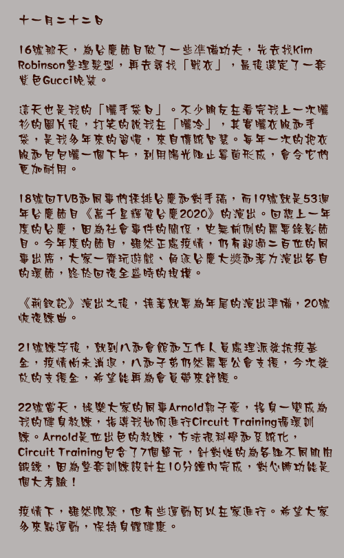 十一月二十二日

16號那天，為台慶節目做了一些凖備功夫，先去找Kim Robinson整理髮型，再去尋找「戰衣」，最後選定了一套紫色Gucci晚裝。

這天也是我的「曬手袋日」。不少朋友在看完我上一次曬衫的圖片後，打笑的說我在「曬冷」，其實曬衣服和手袋，是我多年來的習慣，來自傳統智慧。每年一次的把衣服和包包曬一個下午，利用陽光阻止霉菌形成，會令它們更加耐用。

18號回TVB和同事們採排台慶和對手稿，而19號就是53週年台慶節目《萬千星輝賀台慶2020》的演出。回想上一年度的台慶，因為社會事件的關係，史無前例的需要錄影節目。今年度的節目，雖然正處疫情，仍有超過二百位的同事出席，大家一齊玩遊戲、角逐台慶大奬和落力演出各自的環節，終於回復全盛時的規模。

《荊釵記》演出之後，接著就要為年尾的演出準備，20號恢復練曲。

21號練字後，就到八和會館和工作人員處理派發抗疫基金，疫情尚未消退，八和子弟仍然需要公會支援，今次發放的支援金，希望能再為會員帶來舒緩。

22號當天，娛樂大家的同事Arnold郭子豪，搖身一變成為我的健身教練，指導我如何進行Circuit Training循環訓練。Arnold是位出色的教練，方法很科學和系統化，Circuit Training包含了7個單元，針對性的為各組不同肌肉鍛鍊，因為整套訓練設計在10分鐘內完成，對心肺功能是個大考驗！

疫情下，雖然限聚，但有些運動可以在家進行。希望大家多來點運動，保持身體健康。