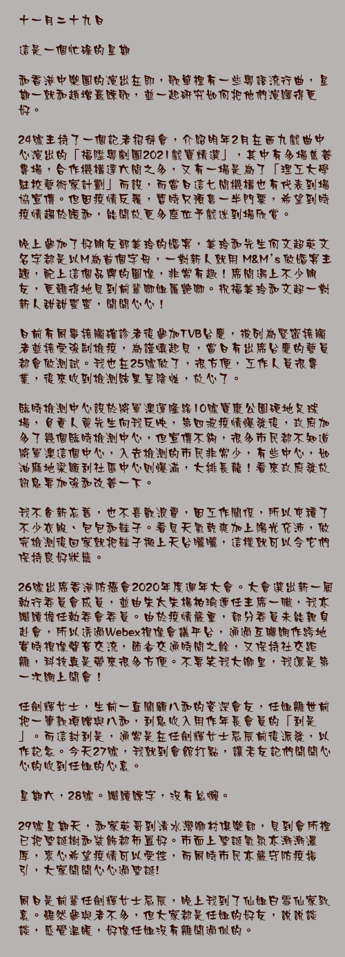 十一月二十九日

這是一個忙碌的星期

和香港中樂團的演出在即，歌單裡有一些粵語流行曲，星期一就和趙增熹練歌，並一起研究如何把他們演繹得更好。

24號主持了一個記者招待會，介紹明年2月在西九戲曲中心演出的「福陞粵劇團2021戲寶精選」，其中有多場慈善專場，合作機構達六間之多，又有一場是為了「理工大學駐校藝術家計劃」而設，而當日這七間機構也有代表到場協宣傳。但因疫情反覆，暫時只預售一半門票，希望到時疫情趨於緩和，能開放更多座位予戲迷到場欣賞。

晚上參加了好朋友鄧美玲的婚宴，美玲和先生何文超英文名字都是以M為首個字母，一對新人就用 M&M’s 做婚宴主題，配上這個品牌的圖像，非常有趣！席間遇上不少朋友，更難得地見到前輩卿姐羅艷卿。祝福美玲和文超一對新人甜甜蜜蜜，開開心心！

日前有同事接觸確診者後參加TVB台慶，被列為緊密接觸者並接受強制檢疫，為謹慎起見，當日有出席台慶的藝員都會做測試。我也在25號做了，很方便，工作人員很專業，後來收到檢測結果呈陰性，放心了。

臨時檢測中心設於將軍澳運隆路10號寶康公園硬地足球場，負責人黃先生向我反映，第四波疫情爆發後，政府加多了幾個臨時檢測中心，但宣傳不夠，很多市民都不知道將軍澳這個中心，入去檢測的市民非常少，有些中心，如油麻地梁顯利社區中心則爆滿，大排長龍！看來政府發放訊息要加強和改善一下。

我不貪新忘舊，也不喜歡浪費，因工作關係，所以屯積了不少衣服、包包和鞋子。看見天氣乾爽加上陽光充沛，做完檢測後回家就把鞋子搬上天台曬曬，這樣就可以令它們保持良好狀態。

26號出席香港防癌會2020年度週年大會。大會選出新一屆執行委員會成員，並由朱太朱楊柏瑜連任主席一職，我亦繼續擔任執委會委員。由於疫情嚴重，部分委員未能親身赴會，所以透過Webex視像會議平台，通過互聯網作跨地實時視像聲音交流，節省交通時間之餘，又保持社交距離，科技真是帶來很多方便。不要笑我大鄉里，我還是第一次網上開會！

任劍輝女士，生前一直關顧八和的資深會友，任姐離世前把一筆款項贈與八和，利息收入用作年長會員的「利是」。而這封利是，通常是在任劍輝女士忌辰前後派發，以作記念。今天27號，我就到會館打點，讓老友記們開開心心的收到任姐的心意。

星期六，28號。繼續練字，沒有怠懶。

29號星期天，和家英哥到清水灣鄉村俱樂部，見到會所裡已把聖誕樹和裝飾都佈置好。市面上聖誕氣氛亦漸漸濃厚，衷心希望疫情可以受控，而同時市民亦嚴守防疫指引，大家開開心心過聖誕!

同日是前輩任劍輝女士忌辰，晚上我到了仙姐白雪仙家致意。雖然參與者不多，但大家都是任姐的好友，說說談談，感覺溫暖，好像任姐沒有離開過似的。