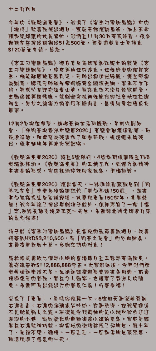 十二月六日

今年的《歡樂滿東華》，我選了《宮主刁蠻駙馬驕》中的「跪拜」做籌款演出項目，家英哥飾演駙馬爺，加上王希穎和梁煒康的仗義幫忙，我們在11月30日完成錄影。很多謝朋友在演出前捐出51萬500元，而黃選英女士更捐出$120萬元支持，感激。

《宮主刁蠻駙馬驕》源自昔日馬師曾和紅線女的戲寶《宮主刁蠻戇駙馬》，後來再由任白演出。任性野蠻的珮霞宮主，嘲笑鄰國使臣惹兵災，元帥出招迫她賠罪，獲皇帝招為駙馬，婚後元帥執先帝御賜黃金鐧振夫綱，宮主不甘下跪，要求父皇貶夫往青山寺，最終出於不捨及敵寇威脅，主動認錯再續情緣。戲劇衝突從兩性關係與社會地位拉鋸而生，男女之間權力的高低不斷遊走，最後用愛扭轉成大團圓。

12月2日與伍卓賢、趙增熹兩位老師練歌，早前收到知會，「汪明荃與香港中樂團2020」音樂會因疫情影響，而被迫延期，伍卓賢為演出作了兩首新歌，很遺憾未能演出，唯有待明年再為大家獻唱。

《歡樂滿東華2020》將在5號舉行，4號和司儀團隊在TVB對稿和採排。《歡樂滿東華》的主持工作，對體力和精神有很高的要求，完成採排後就回家休息，準備挑戰。

《歡樂滿東華2020》演出當天，一踏進錄影廠就見到「明荃之友會」辛苦多時的銀紙花「善心荃頌150載」，還很有心思摺成生日蛋糕模樣，以慶祝東華150週年，非常鼓舞！我今年除了演出粵劇折子戲外，還即席寫了一個「福」字,送給長期支持者王定一先生，多謝鄧兆鴻老師連月來的悉心指導!

折子戲《宮主刁蠻駙馬驕》是當晚的最高籌款項目，共籌得善款HKD$3,210,500，而「明荃之友會」的心血結晶，亦籌得善款四十萬。多謝您們的付出！

馬拉松式籌欵七個半小時的直播節目在三點半完滿結束。籌得總善欵$112,888,888元正。大家都知道，今年我們面對疫情和市道不景，生活和經濟都要克服很多困難，仍籌得過億元的善款，實在令人動容，也證實了香港人的關愛。多謝所有出錢出力的善長仁翁！行善多福！

完成了「東華」，是時候輕鬆一下。6號那天和家英哥到石澳走走。石澳的海灘出名沙幼、白和乾淨，但我覺得這不是她最動人之處。石澳最令我嚮往的是小城中那些迂迂迴迴的小巷撗街散發出的南歐海邊小鎮的氣息。家英哥經常在石澳做神功戲，與當地的街坊都成了好朋友，幾十年了，友誼不變，難得。一面走走，一面和老朋友聚聚舊，就這樣過了愜意的一天。