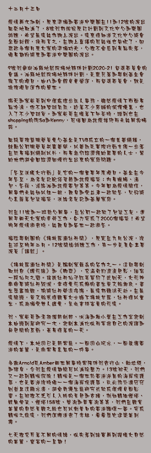 十二月十三日

疫情再次加劇，原來準備和香港中樂團在11和12號的演出無奈地取消了，8號我仍按照原訂計劃到文化中心和樂團排練，希望最後能作網上演出。後來得知道文化中心將會全面封館，換而言之，在網上直播的可能性也告吹了，回想起多個月來大家的準備功夫，心裡不免感到有點失落，唯有期盼將來和香港中樂團的演出。

9號我參與油麻地戲院場地夥伴計劃2020-21 督導委員會的會議。油麻地戲院場地夥伴計劃，是康民署和粵劇基金會旗下的項目，由八和會館負責營運，而督導委員會，就是檢視項目運作的單位。

隔天和家英哥到中環處理些私人事務，雖然疫情下市面有點冷清，但不缺聖誕氣氛，趁著不少店舖的減價優惠，也入了不少聖誕貨。和家英哥在嘆著下午茶時，踫到也在shopping的阿Sa和Kenny，可惜因為抗疫措施而未能同抬暢談。

無綫電視暨職藝員愛心基金是TVB成立的一個慈善機構，鼓勵公司職藝員共襄善舉，以善款及實際行動支援一些落在既有福利機制以外，而有急切經濟援助需要的人士，幫助他們避免因經濟困境衍生出來的家庭問題。

「冬至送暖大行動」是它的一個重要年度項目。基金在今年冬至，為老友記配搭賀節和抗疫福袋；內有臘腸、湯包、冬菇、活絡油和抗疫香包等等。今年因為疫情關係，同事們未能如以往一般，親身和受益者一起做冬，只好將心意藉著包裝福袋，送給老友記和基層家庭。

我在11號和一班熱心同事，在公司一起做了包裝工友，連同早兩天大家的辛勞工作，合力完成了2000個福袋！希望明年疫情過去時，能親身和各位一起過冬。

福陞粵劇團的《楊枝露滴牡丹開》，原定在九月公演，現在延至明年二月。12號開始排練工作，第一步是集合主要演員「講戲」。

《楊枝露滴牡丹開》是編劇家蘇翁的名作之一。這部粵劇取材自《鏡花緣》和《聊齋》，充滿奇幻浪漫色彩，描寫一段仙凡之戀。話說牡丹仙子紅萼冒犯了武則天，大花神奉命要將牡丹毀滅，幸得愛花成痴的書生黃文翰相救。書生歷盡險艱，偷將牡丹帶返洛陽，最後仍難逃天劫。在最後關頭，黃文翰求得觀音大士賜下楊枝甘露，牡丹得以重生，成為備受世人鍾愛，象徵吉祥富貴的花後。

我、家英哥和老拍擋新劍郎、洪海和林小葉在工作室把劇本由頭到尾研究一次，把劇本消化從而掌握自己的演譯和角色間的互動，甚有得著的一天。

疫情下，本地遊已是新常態。一面遊山玩水，一面發掘香港的美麗，是非常有意思的一件事。

多謝Arnold及Amber兩位同事時常陪伴我去行山、執垃圾，和健身，令我在疫情期間可以消除壓力。13號那天，我們又一起到鶴嘴探險！鶴嘴是一個位於香港港島的海岸保護區，也是香港現時唯一一個海岸保護區，故此務必遵守守則並且遠離水邊，避免乾擾生態研究或做成環境負面影響。在那裡不乏引人入勝的景色和古蹟，例如鶴咀燈塔、鯨魚骨架、燈塔158號、蟹洞和雷音洞等等，我們在觀賞美麗的自然景觀之餘也可以對昔日的香港緬懷一番。完成鶴嘴之旅後，我們還順道去了赤柱，看看歷史建築美利樓。

七天裡充斥著不同的情緒，從失落到踏實再到讚嘆大自然的美麗，豐富的一星期！